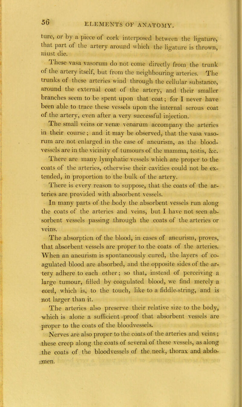 tuio, or by a piece oi cork interposed between the ligature, that part of the artery around which the ligature is thrown, must die. lliese vasa vasorum do not come directly from the trunk of the artery itself, but from the neighbouring arteries. The trunks of these arteries wind through the cellular substance, around the external coat of the artery, and their smaller branches seem to be spent upon that coat; for I never have been able to trace these vessels upon the internal serous coat of the artery, even after a very successful injection. The small veins or venae venarum accompany the arteries in their course; and it may be observed, that the vasa vaso- rum are not enlarged in the case of aneurism, as the blood- vessels are in the vicinity of tumours of the mamma, testis, See. There are many lymphatic vessels which are proper to the coats of the arteries, otherwise their cavities could not be ex- tended, in proportion to the bulk of the artery. There is every reason to suppose, that the coats of the ar- teries are provided with absorbent vessels. In many parts of the body the absorbent vessels run along the coats of the arteries and veins, but I have not seen ab- sorbent vessels passing through the coats of the arteries or veins. The absorption of the blood, in cases of aneurism, proves, that absorbent vessels are proper to the coats of the arteries. When an aneurism is spontaneously cured, the layers of co- agulated blood are absorbed, and the opposite sides of the ar- tery adhere to each other; so that, instead of perceiving a large tumour, filled by coagulated blood, we find merely a cord, which is, to the touch, like to a fiddle-string, and is not larger than it. The arteries also preserve their relative size to the body, which is alone a sufficient proof that absorbent vessels are proper to the coats of the bloodvessels. Nerves are also proper to the coats of the arteries and veins ; these creep along the coats of several of these vessels, as along the coats of the bloodvessels of the neck, thorax and abdo- men.