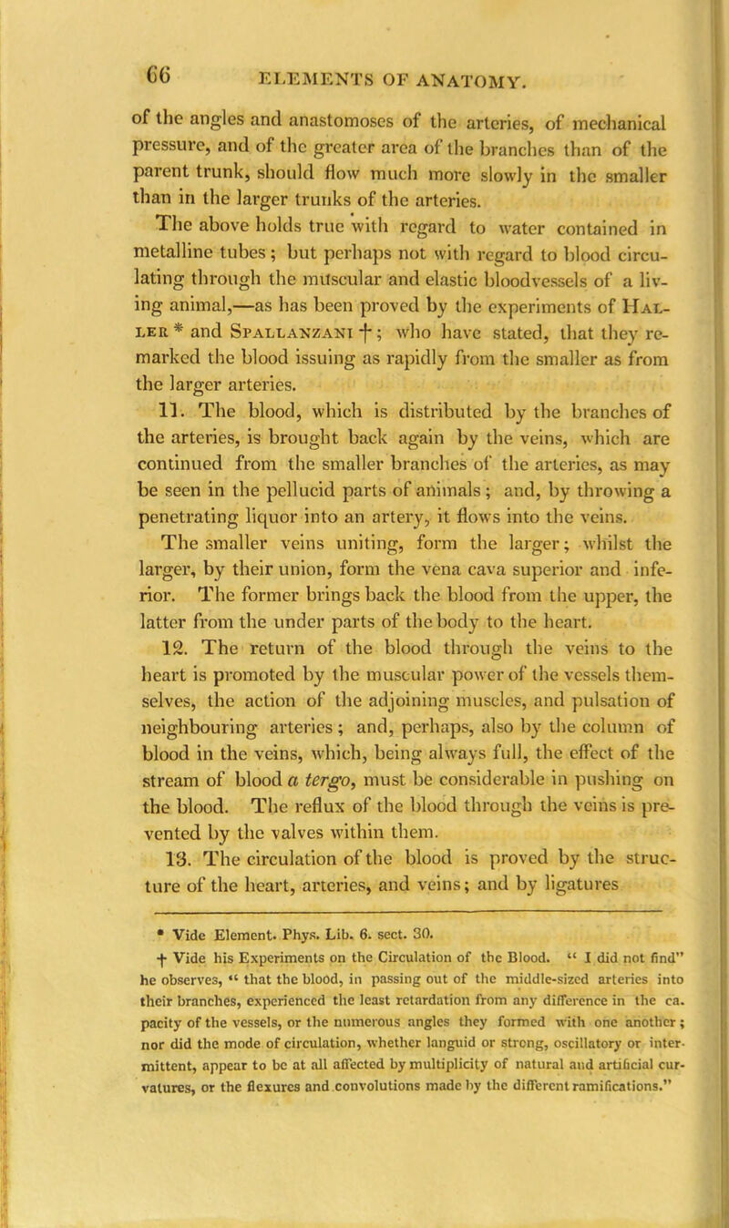 6‘6 of the angles and anastomoses of the arteries, of mechanical pressure, and of the greater area of the branches than of the parent trunk, should flow much more slowly in the smaller than in the larger trunks of the arteries. The above holds true with regard to water contained in metalline tubes; but perhaps not with regard to blood circu- lating through the muscular and elastic bloodvessels of a liv- ing animal,—as has been proved by the experiments of Hal- ler * and Spallanzani ; who have stated, that they re- marked the blood issuing as rapidly from the smaller as from the larger arteries. 11. The blood, which is distributed by the branches of the arteries, is brought back again by the veins, which are continued from the smaller branches of the arteries, as may be seen in the pellucid parts of animals ; and, by throwing a penetrating liquor into an artery, it flows into the veins. The smaller veins uniting, form the larger; whilst the larger, by their union, form the vena cava superior and infe- rior. The former brings back the blood from the upper, the latter from the under parts of the body to the heart. 12. The return of the blood through the veins to the heart is promoted by the muscular power of the vessels them- selves, the action of the adjoining muscles, and pulsation of neighbouring arteries; and, perhaps, also by the column of blood in the veins, which, being always full, the effect of the stream of blood a tergo, must be considerable in pushing on the blood. The reflux of the blood through the veins is pre- vented by the valves within them. 13. The circulation of the blood is proved by the struc- ture of the heart, arteries, and veins; and by ligatures * Vide Element. Phys. Lib. 6. sect. 30. •f Vide his Experiments on the Circulation of the Blood. “ I did not find” he observes, “ that the blood, in passing out of the middle-sized arteries into their branches, experienced the least retardation from any difference in the ca. pacity of the vessels, or the numerous angles they formed with one another ; nor did the mode of circulation, whether languid or strong, oscillatory or inter- mittent, appear to be at all affected by multiplicity of natural and artificial cur- vatures, or the flexures and convolutions made by the different ramifications.”