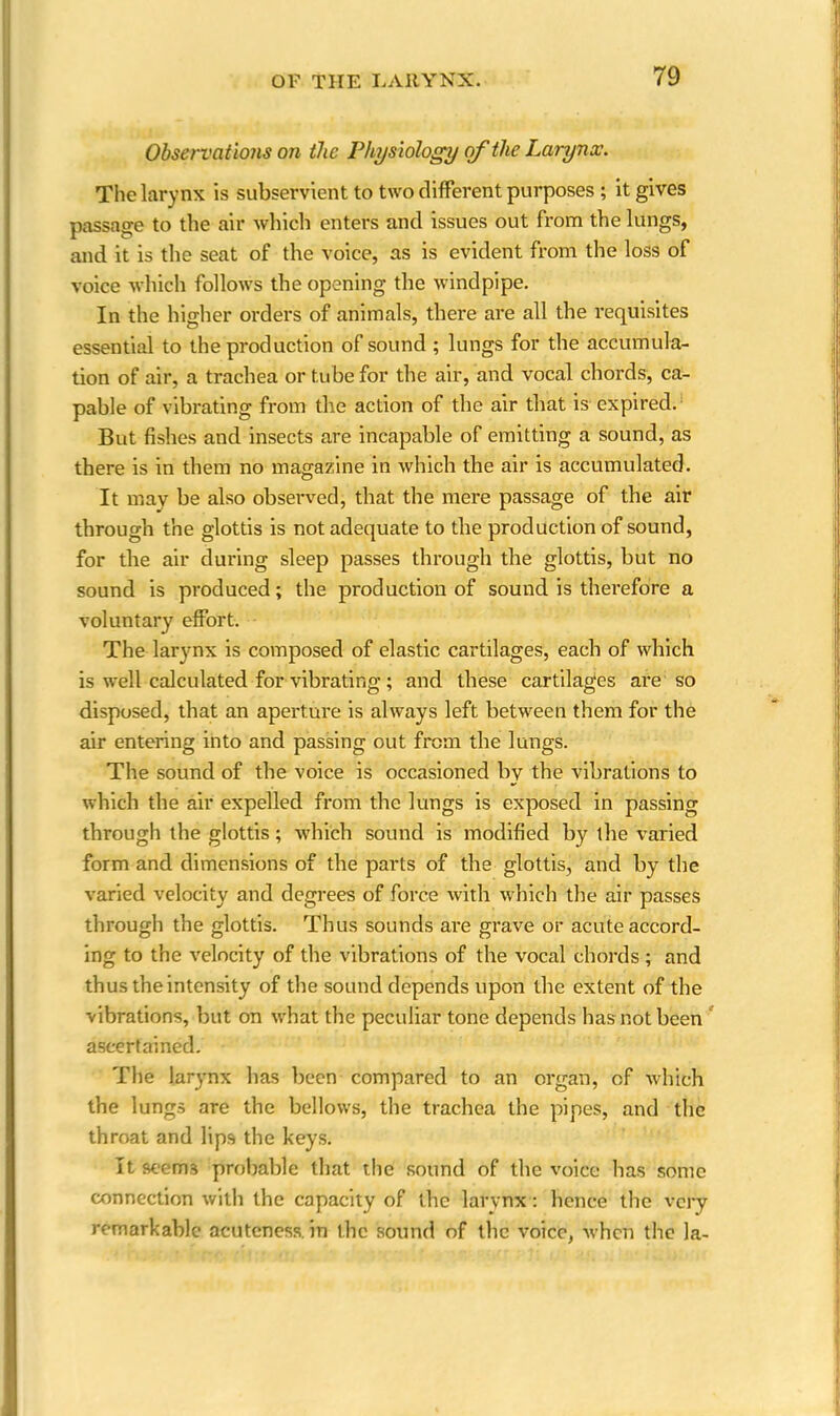 Observations on the Physiology of the Larynx. The larynx is subservient to two different purposes ; it gives passage to the air which enters and issues out from the lungs, and it is the seat of the voice, as is evident from the loss of voice which follows the opening the windpipe. In the higher orders of animals, there are all the requisites essential to the production of sound ; lungs for the accumula- tion of air, a trachea or tube for the air, and vocal chords, ca- pable of vibrating from the action of the air that is expired. But fishes and insects are incapable of emitting a sound, as there is in them no magazine in which the air is accumulated. It may be also observed, that the mere passage of the air through the glottis is not adequate to the production of sound, for the air during sleep passes through the glottis, but no sound is produced; the production of sound is therefore a voluntary effort. The larynx is composed of elastic cartilages, each of which is well calculated for vibrating; and these cartilages are so disposed, that an aperture is always left between them for the air entering into and passing out from the lungs. The sound of the voice is occasioned by the vibrations to which the air expelled from the lungs is exposed in passing through the glottis; which sound is modified by the varied form and dimensions of the parts of the glottis, and by the varied velocity and degrees of force with which the air passes through the glottis. Thus sounds are grave or acute accord- ing to the velocity of the vibrations of the vocal chords; and thus the intensity of the sound depends upon the extent of the vibrations, but on what the peculiar tone depends has not been ascertained. The larynx has been compared to an organ, of which the lungs are the bellows, the trachea the pipes, and the throat and lips the keys. It seems probable that the sound of the voice has some connection with the capacity of the larynx: hence the very remarkable acuteness, in the sound of the voice, when the la-