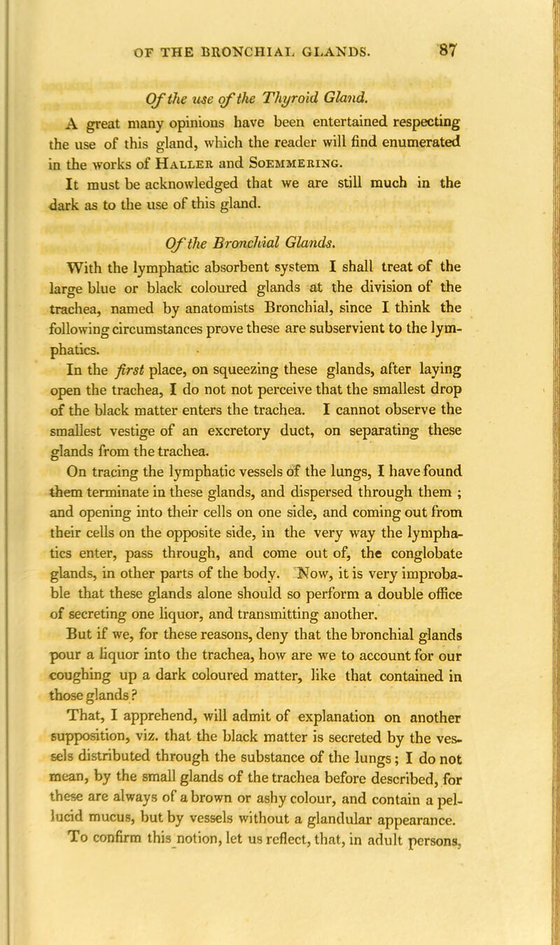 Of the use of the Thyroid Gland. A great many opinions have been entertained respecting the use of this gland, which the reader will find enumerated in the works of Haller and Soemmering. It must be acknowledged that we are still much in the dark as to the use of this gland. Of the Bronchial Glands. With the lymphatic absorbent system I shall treat of the large blue or black coloured glands at the division of the trachea, named by anatomists Bronchial, since I think the following circumstances prove these are subservient to the lym- phatics. In the first place, on squeezing these glands, after laying open the trachea, I do not not perceive that the smallest drop of the black matter enters the trachea. I cannot observe the smallest vestige of an excretory duct, on separating these glands from the trachea. On tracing the lymphatic vessels of the lungs, I have found them terminate in these glands, and dispersed through them ; and opening into their cells on one side, and coming out from their cells on the opposite side, in the very way the lympha- tics enter, pass through, and come out of, the conglobate glands, in other parts of the body. Now, it is very improba- ble that these glands alone should so perform a double office of secreting one liquor, and transmitting another. But if we, for these reasons, deny that the bronchial glands pour a liquor into the trachea, how are we to account for our coughing up a dark coloured matter, like that contained in those glands ? That, I apprehend, will admit of explanation on another supposition, viz. that the black matter is secreted by the ves- sels distributed through the substance of the lungs; I do not mean, by the small glands of the trachea before described, for these are always of a brown or ashy colour, and contain a pel- lucid mucus, but by vessels without a glandular appearance. To confirm this notion, let us reflect, that, in adult persons.