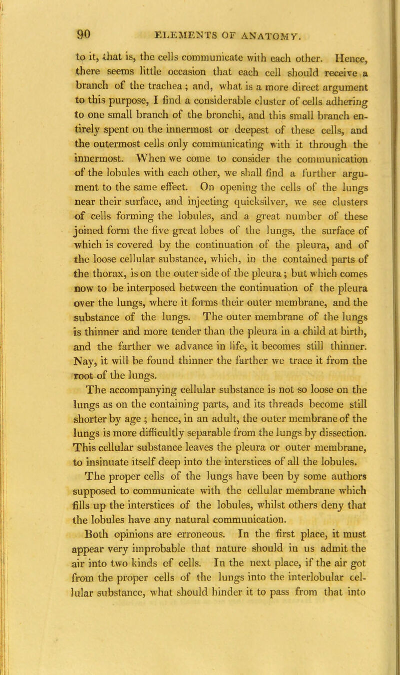 to it, that is, the cells communicate with each other. Hence, there seems little occasion that each cell should receive a branch of the trachea; and, what is a more direct argument to this purpose, I find a considerable cluster of cells adhering to one small branch of the bronchi, and this small branch en- tirely spent on the innermost or deepest of these cells, and the outermost cells only communicating with it through the innermost. When we come to consider the communication of the lobules with each other, we shall find a further argu- ment to the same effect. On opening the cells of the lungs near their surface, and injecting quicksilver, we see clusters of cells forming the lobules, and a great number of these joined form the five great lobes of the lungs, the surface of which is covered by the continuation of the pleura, and of the loose cellular substance, which, in the contained parts of the thorax, is on the outer side of the pleura; but w hich comes now to be interposed between the continuation of the pleura over the lungs, where it forms their outer membrane, and the substance of the lungs. The outer membrane of the lungs is thinner and more tender than the pleura in a child at birth, and the farther we advance in life, it becomes still thinner. Nay, it will be found thinner the farther we trace it from the root of the lungs. The accompanying cellular substance is not so loose on the lungs as on the containing parts, and its threads become still shorter by age ; hence, in an adult, the outer membrane of the lungs is more difficultly separable from the lungs by dissection. This cellular substance leaves the pleura or outer membrane, to insinuate itself deep into the interstices of all the lobules. The proper cells of the lungs have been by some authors supposed to communicate with the cellular membrane which fills up the interstices of the lobules, whilst others deny that the lobules have any natural communication. Both opinions are erroneous. In the first place, it must appear very improbable that nature should in us admit the air into two kinds of cells. In the next place, if the air got from the proper cells of the lungs into the interlobular cel- lular substance, what should hinder it to pass from that into