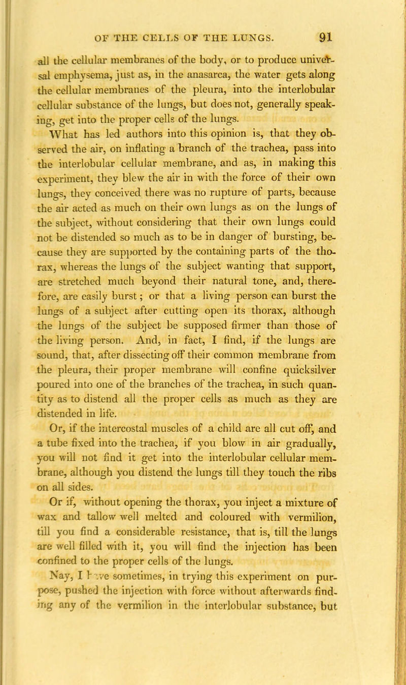 all the cellular membranes of the body, or to produce univer- sal emphysema, just as, in the anasarca, the water gets along the cellular membranes of the pleura, into the interlobular cellular substance of the lungs, but does not, generally speak- ing, get into the proper cells of the lungs. What has led authors into this opinion is, that they ob- served the air, on inflating a branch of the trachea, pass into the interlobular cellular membrane, and as, in making this experiment, they blew the air in with the force of their own lungs, they conceived there was no rupture of parts, because the air acted as much on their own lungs as on the lungs of the subject, without considering that their own lungs could not be distended so much as to be in danger of bursting, be- cause they are supported by the containing parts of the tho- rax, whereas the lungs of the subject wanting that support, are stretched much beyond their natimal tone, and, there- fore, are easily burst; or that a living person can burst the lungs of a subject after cutting open its thorax, although the lungs of the subject be supposed firmer than those of the living person. And, in fact, I find, if the lungs are sound, that, after dissecting off their common membrane from the pleura, their proper membrane will confine quicksilver poured into one of the branches of the trachea, in such quan- tity as to distend all the proper cells as much as they are distended in life. Or, if the intercostal muscles of a child are all cut off, and a tube fixed into the trachea, if you blow in air gradually, you will not find it get into the interlobular cellular mem- brane, although you distend the lungs till they touch the ribs on all sides. Or if, without opening the thorax, you inject a mixture of wax and tallow well melted and coloured with vermilion, till you find a considerable resistance, that is, till the lungs are well filled with it, you will find the injection has been confined to the proper cells of the lungs. Nay, I f .ye sometimes, in trying this experiment on pur- pose, pushed the injection with force without afterwards find- ing any of the vermilion in the interlobular substance, but