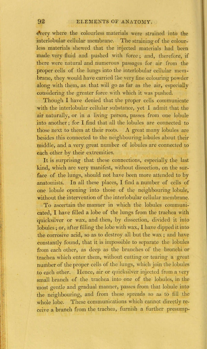 eVery where the colourless materials were strained into the interlobular cellular membrane. The straining of the colour- less materials shewed that the injected materials had been made very fluid and pushed with force; and, therefore, if there were natural and numerous passages for air from the proper cells of the lungs into the interlobular cellular mem- brane, they would have carried the very fine colouring powder along with them, as that will go as far as the air, especially considering the greater force with which it was pushed. Though I have denied that the proper cells communicate with the interlobular cellular substance, yet I admit that the air naturally, or in a living person, passes from one lobule into another; for I find that all the lobules are connected to those next to them at their roots. A great many lobules are besides this connected to the neighbouring lobules about their middle, and a very great number of lobules are connected to each other by their extremities. It is surprising that these connections, especially the last kind, which are very manifest, without dissection, on the sur- face of the lungs, should not have been more attended to by anatomists. In all these places, I find a number of cells of one lobule opening into those of the neighbouring lobule, without the intervention of the interlobular cellular membrane. To ascertain the manner in which the lobules communi- cated, I have filled a lobe of the lungs from the trachea with quicksilver or wax, and then, by dissection, divided it into lobules; or, after filling the lobe with wax, I have dipped it into the corrosive acid, so as to destroy all but the wax ; and have constantly found, that it is impossible to separate the lobules from each other, as deep as the branches of the bronchi or trachea which enter them, without cutting or tearing a great number of the proper cells of the lungs, which join the lobules to each other. Hence, air or quicksilver injected from a very small branch of the trachea into one of the lobules, in the most gentle and gradual manner, passes from that lobule into the neighbouring, and from these spreads so as to fill the whole lobe. These communications which cannot directly re- ceive a branch from the tracheu, furnish a further presump-