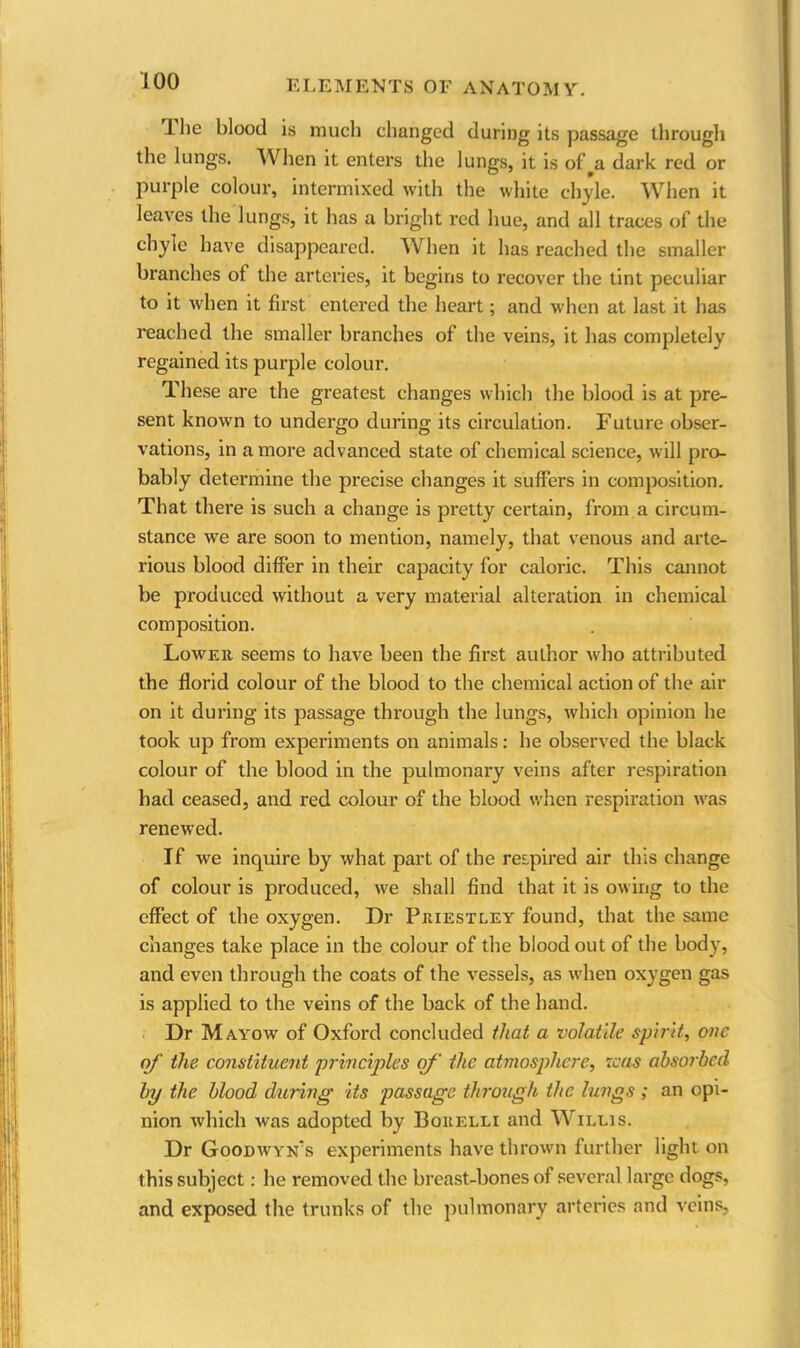 llie blood is much changed during its passage through the lungs. When it enters the lungs, it is of a dark red or purple colour, intermixed with the white chyle. When it leaves the lungs, it has a bright red hue, and all traces of the chyle have disappeared. When it has reached the smaller branches of the arteries, it begins to recover the tint peculiar to it when it first entered the heart; and when at last it has reached the smaller branches of the veins, it has completely regained its purple colour. These are the greatest changes which the blood is at pre- sent known to undergo during its circulation. Future obser- vations, in a more advanced state of chemical science, will pro- bably determine the precise changes it suffers in composition. That there is such a change is pretty certain, from a circum- stance we are soon to mention, namely, that venous and arte- rious blood differ in their capacity for caloric. This cannot be produced without a very material alteration in chemical composition. Lower seems to have been the first author who attributed the florid colour of the blood to the chemical action of the air on it during its passage through the lungs, which opinion he took up from experiments on animals: he observed the black colour of the blood in the pulmonary veins after respiration had ceased, and red colour of the blood when respiration was renewed. If we inquire by what part of the respired air this change of colour is produced, we shall find that it is owing to the effect of the oxygen. Dr Priestley found, that the same changes take place in the colour of the blood out of the body, and even through the coats of the vessels, as when oxygen gas is applied to the veins of the back of the hand. Dr Mayow of Oxford concluded that a volatile spirit, one of the constituent principles of the atmosphere, teas absorbed bp the blood during its passage through the lungs ; an opi- nion which was adopted by Borelli and Willis. Dr Goodwyn’s experiments have thrown further light on this subject: he removed the breast-bones of several large dogs, and exposed the trunks of the pulmonary arteries and veins,