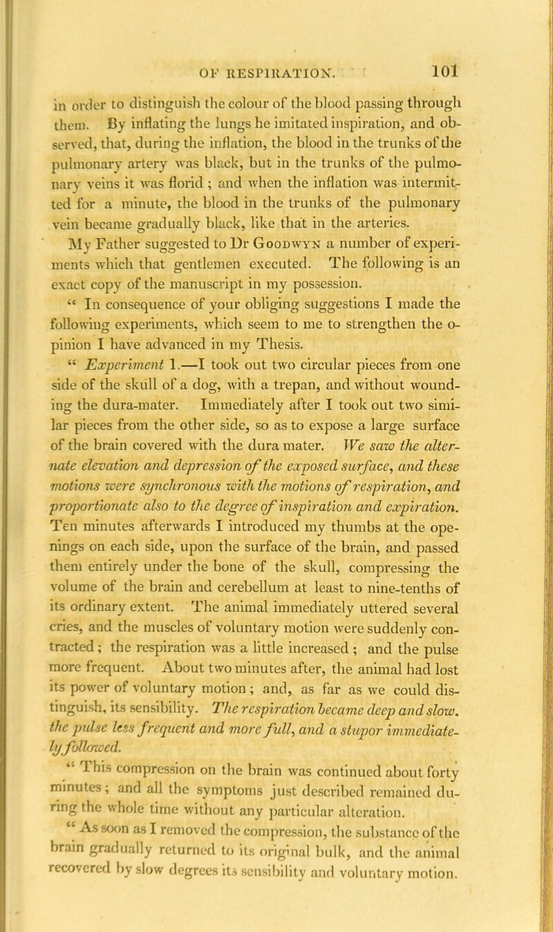 in order to distinguish the colour of the blood passing through them. By inflating the lungs he imitated inspiration, and ob- served, that, during the inflation, the blood in the trunks of the pulmonary artery was black, but in the trunks of the pulmo- nary veins it was florid ; and when the inflation was intermit- ted for a minute, the blood in the trunks of the pulmonary vein became gradually black, like that in the arteries. My Father suggested to Dr Goodwyn a number of experi- ments which that gentlemen executed. The following is an exact copy of the manuscript in my possession. “ In consequence of your obliging suggestions I made the following experiments, which seem to me to strengthen the o- pinion I have advanced in my Thesis. “ Experiment 1.—I took out two circular pieces from one side of the skull of a dog, with a trepan, and without wound- ing the dura-mater. Immediately after I took out two simi- lar pieces from the other side, so as to expose a large surface of the brain covered with the dura mater. We saw the alter- nate elevation and depression of the exposed surface, and these motions were synchronous with the motions of respiration, and proportionate also to the degree of inspiration and expiration. Ten minutes afterwards I introduced my thumbs at the ope- nings on each side, upon the surface of the brain, and passed them entirely under the bone of the skull, compressing the volume of the brain and cerebellum at least to nine-tenths of its ordinary extent. The animal immediately uttered several cries, and the muscles of voluntary motion were suddenly con- tracted ; the respiration was a little increased ; and the pulse more frequent. About two minutes after, the animal had lost its power of voluntary motion ; and, as far as we could dis- tinguish, its sensibility. The respiration became deep and slow, the pulse less frequent and more full, and a stupor immediate- ly followed. I his compression on the brain was continued about forty minutes; and all the symptoms just described remained du- ring the whole time without any particular alteration. As soon as I removed the compression, the substance of the brain gradually returned to its original bulk, and the animal recovered by slow degrees its sensibility and voluntary motion.