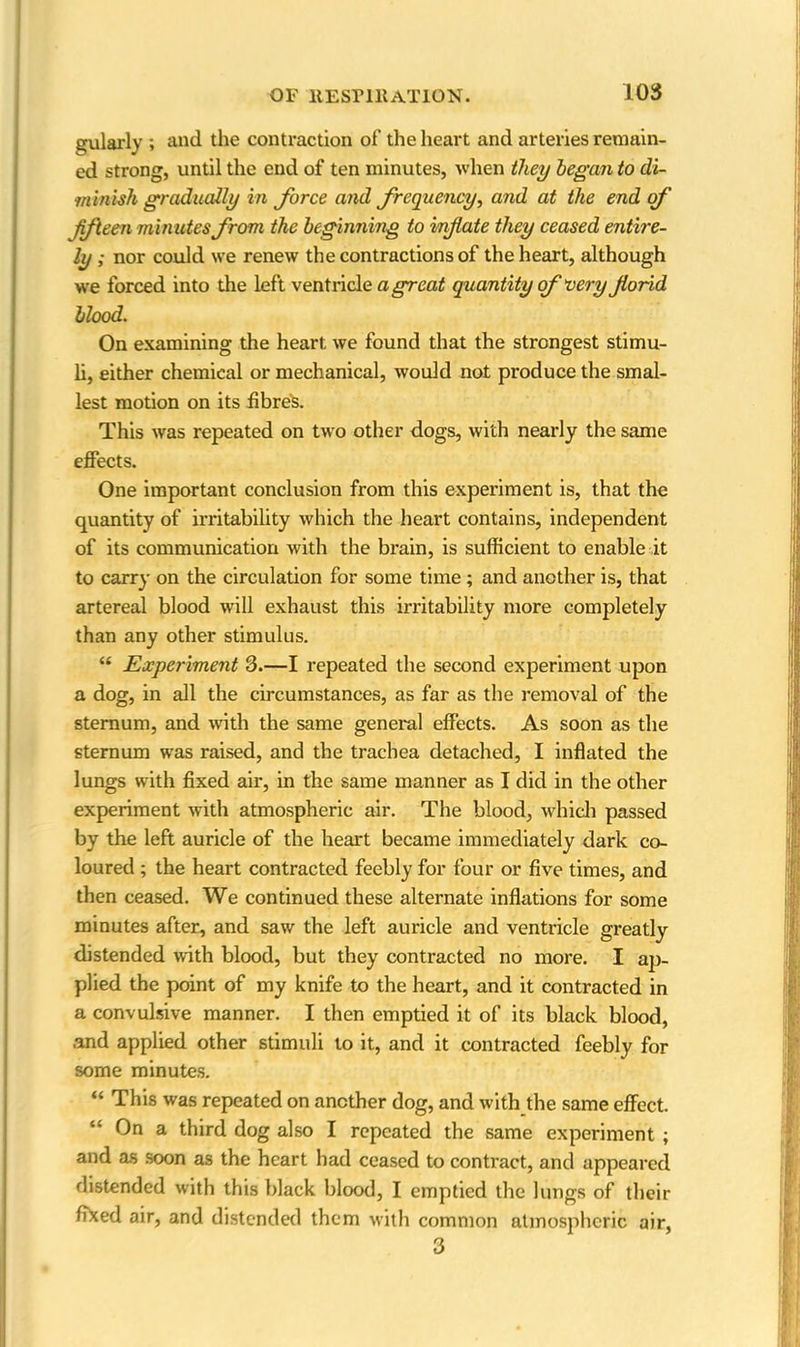 gularly ; and the contraction of the heart and arteries remain- ed strong, until the end of ten minutes, when they began to di- minish gradually in force and frequency, and at the end of fifteen minutes from the beginning to inflate they ceased entire- ly ; nor could we renew the contractions of the heart, although we forced into the left ventricle a great quantity of aery florid blood. On examining the heart we found that the strongest stimu- li, either chemical or mechanical, would not produce the smal- lest motion on its fibre's. This was repeated on two other dogs, with nearly the same effects. One important conclusion from this experiment is, that the quantity of irritability which the heart contains, independent of its communication with the brain, is sufficient to enable it to carry on the circulation for some time ; and another is, that artereal blood will exhaust this irritability more completely than any other stimulus. “ Experiment 3.—I repeated the second experiment upon a dog, in all the circumstances, as far as the removal of the sternum, and with the same general effects. As soon as the sternum was raised, and the trachea detached, I inflated the lungs with fixed air, in the same manner as I did in the other experiment with atmospheric air. The blood, which passed by the left auricle of the heart became immediately dark co- loured ; the heart contracted feebly for four or five times, and then ceased. We continued these alternate inflations for some minutes after, and saw the left auricle and ventricle greatly distended with blood, but they contracted no more. I ap- plied the point of my knife to the heart, and it contracted in a convulsive manner. I then emptied it of its black blood, and applied other stimuli to it, and it contracted feebly for some minutes. “ This was repeated on another dog, and with the same effect. “ a third dog also I repeated the same experiment ; and as soon as the heart had ceased to contract, and appeared distended with this black blood, I emptied the lungs of their fixed air, and distended them with common atmospheric air, 3