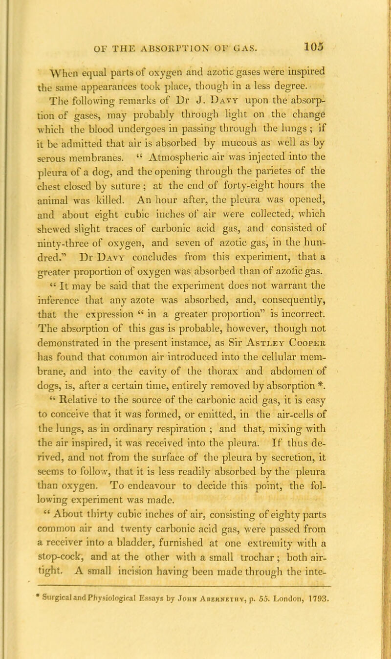 When equal parts of oxygen and azotic gases were inspired the same appearances took place, though in a less degree. The following remarks of Dr J. Davy upon the absorp- tion of gases, may probably through light on the change which the blood undergoes in passing through the lungs ; if it be admitted that air is absorbed by mucous as well as by serous membranes. 44 Atmospheric air was injected into the pleura of a dog, and the opening through the parietes of the chest closed by suture ; at the end of forty-eight hours the animal was killed. An hour after, the pleura was opened, and about eight cubic inches of air were collected, which shewed slight traces of carbonic acid gas, and consisted of ninty-three of oxygen, and seven of azotic gas, in the hun- dred.'” Dr Davy concludes from this experiment, that a greater proportion of oxygen was absorbed than of azotic gas. 44 It may be said that the experiment does not warrant the inference that any azote was absorbed, and, consequently, that the expression 44 in a greater proportion” is incorrect. The absorption of this gas is probable, however, though not demonstrated in the present instance, as Sir Astley Cooper has found that common air introduced into the cellular mem- brane, and into the cavity of the thorax and abdomen of dogs, is, after a certain time, entirely removed by absorption *. 41 Relative to the source of the carbonic acid gas, it is easy to conceive that it was formed, or emitted, in the air-cells of the lungs, as in ordinary respiration ; and that, mixing with the air inspired, it was received into the pleura. If thus de- rived, and not from the surface of the pleura by secretion, it seems to follow, that it is less readily absorbed by the pleura than oxygen. To endeavour to decide this point, the fol- lowing experiment was made. 44 About thirty cubic inches of air, consisting of eighty parts common air and twenty carbonic acid gas, were passed from a receiver into a bladder, furnished at one extremity with a stop-cock, and at the other with a small trochar; both air- tight. A small incision having been made through the inte- * Surgical and Physiological Essays by John Abernethy, p. .55. London, 1793.