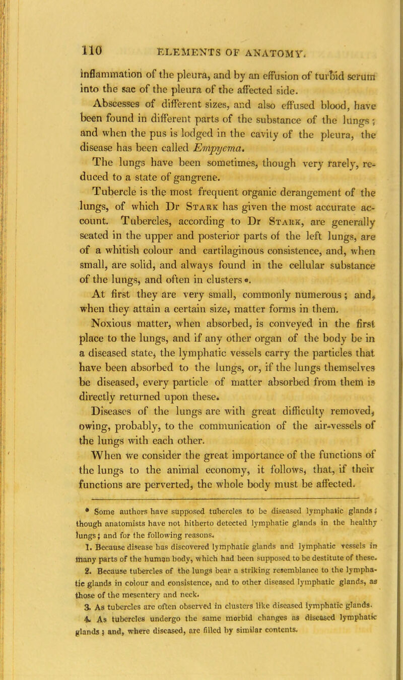 inflammation of the pleura, and by an effusion of turbid scrum into the sac of the pleura of the affected side. Abscesses of different sizes, and also effused blood, have been found in different parts of the substance of the lungs ; and when the pus is lodged in the cavity of the pleura, the disease has been called Empyema. The lungs have been sometimes, though very rarely, re- duced to a state of gangrene. Tubercle is tile most frequent organic derangement of the lungs, of which Dr Stark has given the most accurate ac- count. Tubercles, according to Dr Stark, are generally seated in the upper and posterior parts of the left lungs, are of a whitish colour and cartilaginous consistence, and, when small, are solid, and always found in the cellular substance of the lungs, and often in clusters *. At first they are very small, commonly numerous; and, when they attain a certain size, matter forms in them. Noxious matter, when absorbed, is conveyed in the first place to the lungs, and if any other organ of the body be in a diseased state, the lymphatic vessels carry the particles that have been absorbed to the lungs, or, if the lungs themselves be diseased, every particle of matter absorbed from them is directly returned upon these. Diseases of the lungs are with great difficulty removed, owing, probably, to the communication of the air-vessels of the lungs with each other. When we consider the great importance of the functions of the lungs to the animal economy, it follows, that, if their functions are perverted, the whole body must be affected. • Some authors have supposed tubercles to be diseased lymphatic glands} though anatomists have not hitherto detected lymphatic glands in the healthy lungs; and for the following reasons. 1. Because disease has discovered lymphatic glands and lymphatic vessels in ftiany parts of the human body, which had been supposed to be destitute of these. 2. Because tubercles of the lungs bear a striking resemblance to the lympha- tic glands in colour and consistence, and to other diseased lymphatic glands, as those of the mesentery and neck. 3. As tubercles are often observed in clusters like diseased lymphatic glands. 4. As tubercles undergo the same morbid changes as diseased lymphatic glands ? and, where diseased, arc filled by similar contents.