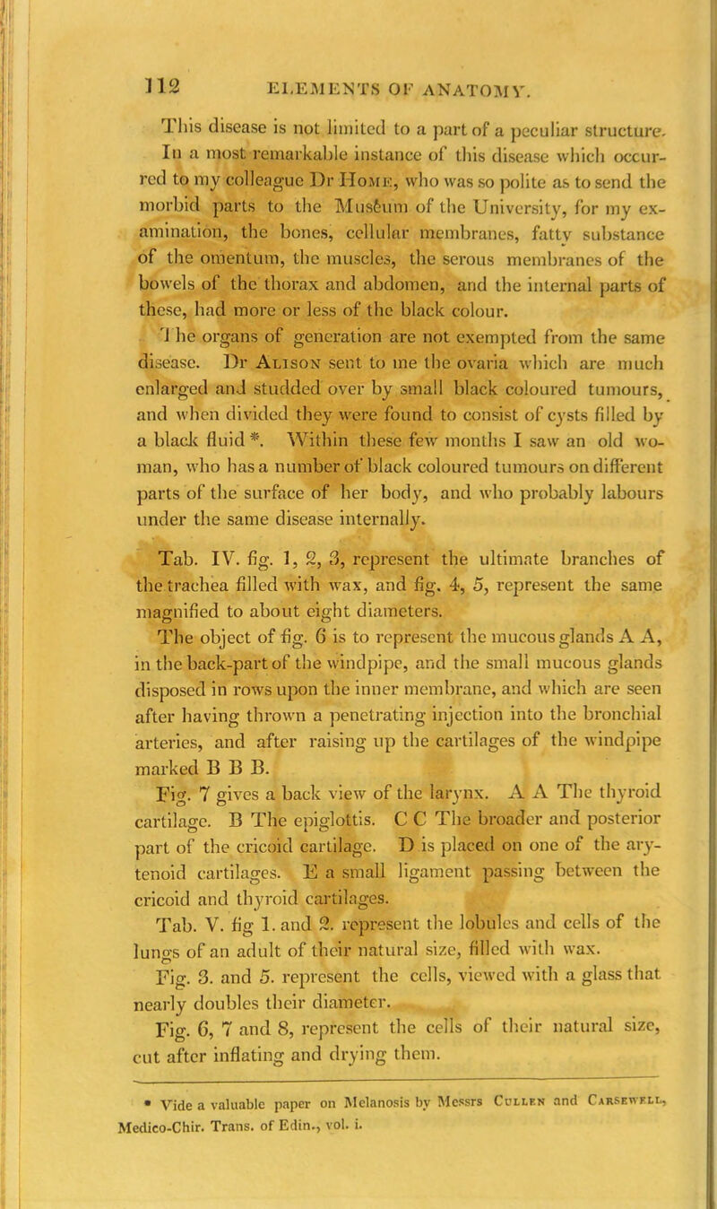 1 his disease is not limited to a part of a peculiar structure. In a most remarkable instance of this disease which occur- red to my colleague Dr Home, who was so polite as to send the morbid parts to the Musfeum of the University, for my ex- amination, the bones, cellular membranes, fattv substance of the omentum, the muscles, the serous membranes of the bowels of the thorax and abdomen, and the internal parts of these, had more or less of the black colour. 1 he organs of generation are not exempted from the same disease. Dr Alisox sent to me the ovaria which are much enlarged and studded over by small black coloured tumours, and when divided they were found to consist of cysts filled by a blade fluid *. Within these few months I saw an old wo- man, who has a number of black coloured tumours on different parts of the surface of her body, and who probably labours under the same disease internally. Tab. IV. fig. 1, 2, 3, represent the ultimate branches of the trachea filled with wax, and fig. 4, 5, represent the same magnified to about eight diameters. The object of fig. 6 is to represent the mucous glands A A, in the back-part of the windpipe, and the small mucous glands disposed in rows upon the inner membrane, and which are seen after having thrown a penetrating injection into the bronchial arteries, and after raising up the cartilages of the windpipe marked B B B. Fig. 7 gives a back view of the larynx. A A The thyroid cartilage. B The epiglottis. C C The broader and posterior part of the cricoid cartilage. D is placed on one of the ary- tenoid cartilages. E a small ligament passing between the cricoid and thyroid cartilages. Tab. V. fig 1. and 2. represent the lobules and cells of the luno's of an adult of their natural size, filled with wax. Fig. 3. and 5. represent the cells, viewed with a glass that nearly doubles their diameter. Fig. 6, 7 and 8, represent the cells of their natural size, cut after inflating and drying them. • Vide a valuable paper on Melanosis by Messrs Cullen and Carsewell, Medieo-Chir. Trans, of Edin., vol. i.
