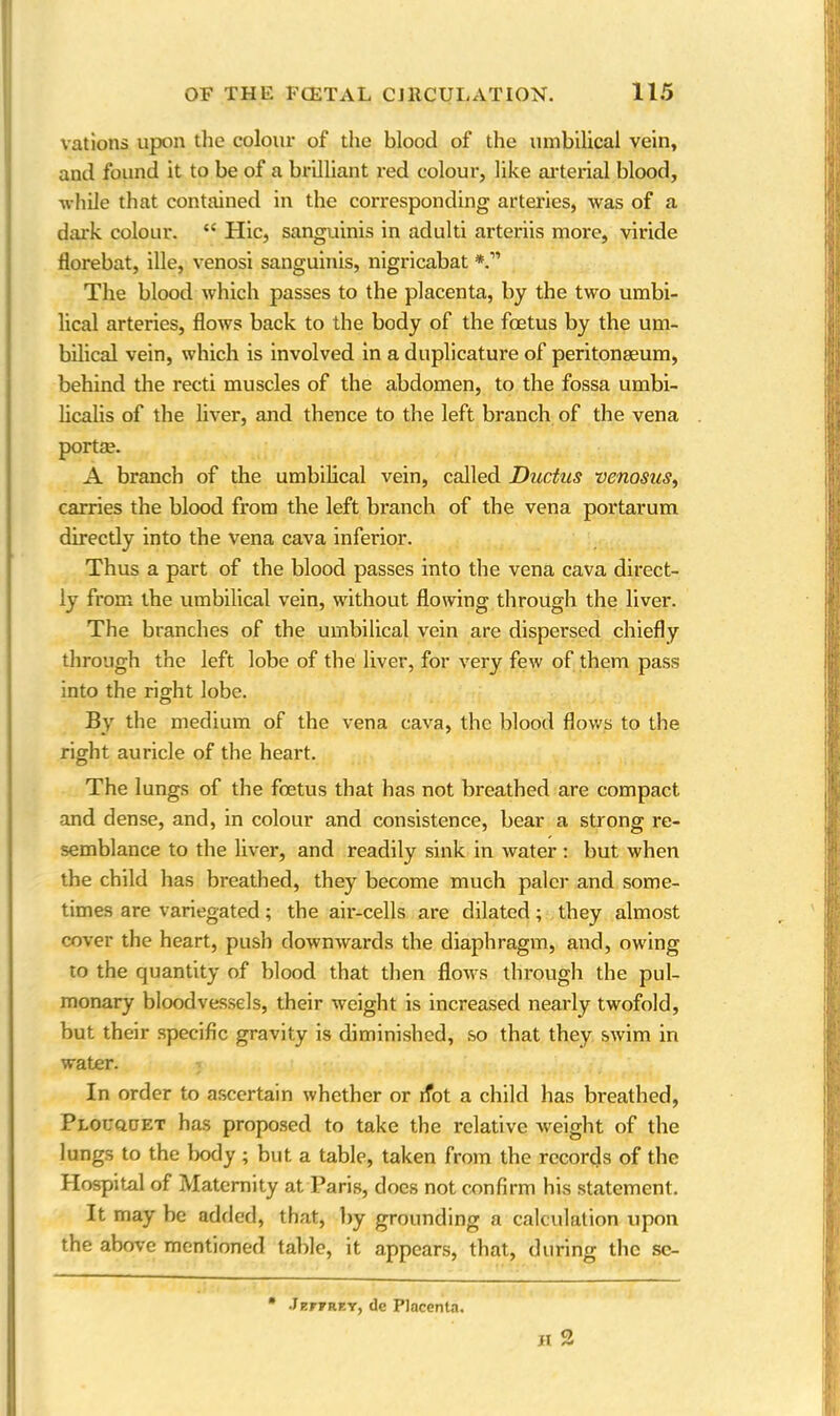 various upon the colour of the blood of the umbilical vein, and found it to be of a brilliant red colour, like arterial blood, while that contained in the corresponding arteries, was of a dark colour. “ Hie, sanguinis in adulti arteriis more, viride florebat, ille, venosi sanguinis, nigricabat The blood which passes to the placenta, by the two umbi- lical arteries, flows back to the body of the foetus by the um- bilical vein, which is involved in a duplicature of peritonaeum, behind the recti muscles of the abdomen, to the fossa umbi- licalis of the liver, and thence to the left branch of the vena portae. A branch of the umbilical vein, called Ductus venosus, carries the blood from the left branch of the vena portarum directly into the vena cava inferior. Thus a part of the blood passes into the vena cava direct- ly from the umbilical vein, without flowing through the liver. The branches of the umbilical vein are dispersed chiefly through the left lobe of the liver, for very few of them pass into the right lobe. By the medium of the vena cava, the blood flows to the right auricle of the heart. The lungs of the feetus that has not breathed are compact and dense, and, in colour and consistence, bear a strong re- semblance to the liver, and readily sink in water : but when the child has breathed, they become much paler and some- times are variegated; the air-cells are dilated; they almost cover the heart, push downwards the diaphragm, and, owing to the quantity of blood that then flows through the pul- monary bloodvessels, their weight is increased nearly twofold, but their specific gravity is diminished, so that they swim in water. In order to ascertain whether or riot a child has breathed, Plouquet has proposed to take the relative weight of the lungs to the body ; but a table, taken from the records of the Hospital of Maternity at Paris, does not confirm his statement. It may be added, that, by grounding a calculation upon the above mentioned table, it appears, that, during the se- ll o Jeffrey, tie Placenta.