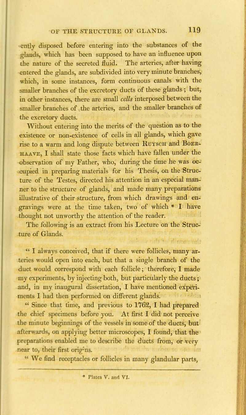 ently disposed before entering into the substances of the glands, which has been supposed to have an influence upon the nature of the secreted fluid. The arteries, after having entered the glands, are subdivided into very minute branches, which, in some instances, form continuous canals with the smaller branches of the excretory ducts of these glands ; but, in other instances, there are small cells interposed between the smaller branches of the arteries, and the smaller branches of the excretory ducts. Without entering into the merits of the question as to the existence or non-existence of cells in all glands, which gave rise to a warm and long dispute between Ruysch and Boer- haave, I shall state those facts which have fallen under the observation of my Father, who, during the time he was oc- cupied in preparing materials for his Thesis, on the Struc- ture of the Testes, directed his attention in an especial man- ner to the structure of glands, and made many preparations illustrative of their structure, from which drawings and en- gravings were at the time taken, two of which * I have thought not unworthy the attention of the reader. The following is an extract from his Lecture on the Struc- ture of Glands. “ I always conceived, that if there were follicles, many ar- teries would open into each, but that a single branch of the duct would correspond with each follicle; therefore, I made my experiments, by injecting both, but particularly the ducts; and, in my inaugural dissertation, I have mentioned experi- ments I had then performed on different glands. “ Since that time, and previous to 1762, I had prepared the chief specimens before you. At first I did not perceive the minute beginnings of the vessels in some of the ducts, but afterwards, on applying better microscopes, I found, that the preparations enabled me to describe the ducts from, or very near to, their first orig’ns. “ We find receptacles or follicles in many glandular parts, Plates V. and VI.