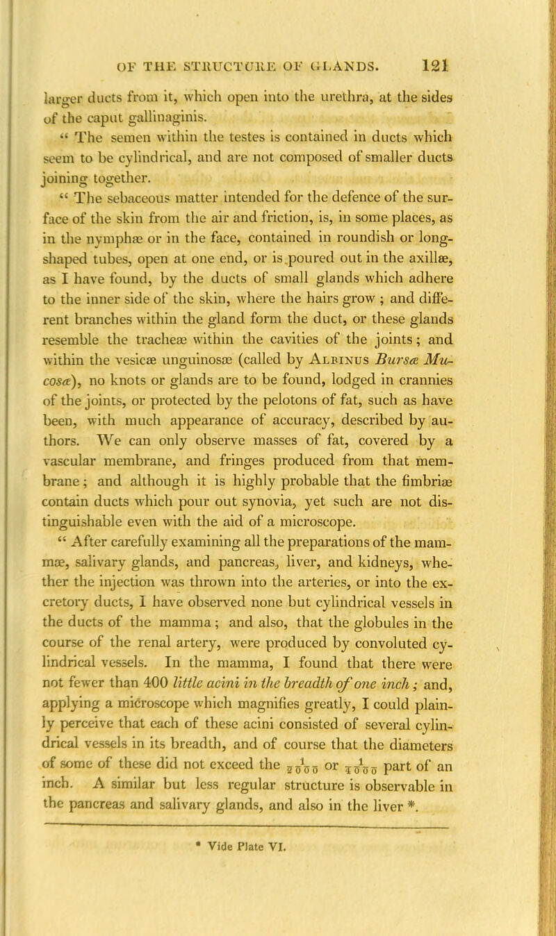 larger ducts from it, which open into the urethra, at the sides of the caput gallinaginis. “ The semen within the testes is contained in ducts which seem to be cylindrical, and are not composed of smaller ducts joining together. “ The sebaceous matter intended for the defence of the sur- face of the skin from the air and friction, is, in some places, as in the nymphse or in the face, contained in roundish or long- shaped tubes, open at one end, or is poured out in the axillae, as I have found, by the ducts of small glands which adhere to the inner side of the skin, where the hairs grow ; and diffe- rent branches within the gland form the duct, or these glands resemble the tracheae within the cavities of the joints; and within the vesicae unguinosse (called by Aluinus Bursa Mu- cosa), no knots or glands are to be found, lodged in crannies of the joints, or protected by the pelotons of fat, such as have been, with much appearance of accuracy, described by au- thors. We can only observe masses of fat, covered by a vascular membrane, and fringes produced from that mem- brane ; and although it is highly probable that the fimbriae contain ducts which pour out synovia, yet such are not dis- tinguishable even with the aid of a microscope. “ After carefully examining all the preparations of the mam- mae, salivary glands, and pancreas, liver, and kidneys, whe- ther the injection was thrown into the arteries, or into the ex- cretory ducts, 1 have observed none but cylindrical vessels in the ducts of the mamma ; and also, that the globules in the course of the renal artery, were produced by convoluted cy- lindrical vessels. In the mamma, I found that there were not fewer than 400 little acini in the breadth of one inch; and, applying a microscope which magnifies greatly, I could plain- ly perceive that each of these acini consisted of several cylin- drical vessels in its breadth, and of course that the diameters of some of these did not exceed the 2AjD or part of an inch. A similar but less regular structure is observable in the pancreas and salivary glands, and also in the liver *.