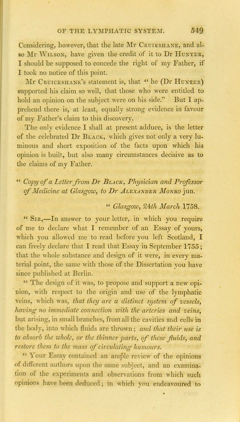 Considering, however, that the late Mr Cruikshank, and al- so Mr Wilson, have given the credit of it to Dr Hunter, I should be supposed to concede the right of my Father, if I took no notice of this point. Mr Cruicksuank’s statement is, that “ he (Dr Hunter) supported his claim so well, that those who were entitled to hold an opinion on the subject were on his side.” But I ap- prehend there is, at least, equally strong evidence in favour of my Father’s claim to this discovery. The only evidence I shall at present adduce, is the letter of the celebrated Dr Black, which gives not only a very lu- minous and short exposition of the facts upon which his opinion is built, but also many circumstances decisive as to the claims of my Father. “ Copy of a Letter from Dr Black, Physician and Professor of Medicine at Glasgow, to Dr Alexander Monro jun. “ Glasgow, 24th March 1758. “ Sir,—In answer to your letter, in which you require of me to declare what I remember of an Essay of yours, which you allowed me to read before you left Scotland, I can freely declare that I read that Essay in September 1755; that the whole substance and design of it were, in every ma- terial point, the same with those of the Dissertation you have since published at Berlin. “ The design of it wras, to propose and support a new opi- nion, with respect to the origin and use of the lymphatic veins, which was, that they are a distinct system of vessels, having no immediate connection with the arteries and veins, but arising, in small branches, from all the cavities and cells in the body, into which fluids are thrown; and that their use is to absorb the whole, or the thinner parts, of these fluids, and restore them to the mass of circulating humours. “ Your Essay contained an ample review of the opinions of different authors upon the same subject, and an examina- tion of the experiments and observations from which such opinions have been deduced; in which you endeavoured to