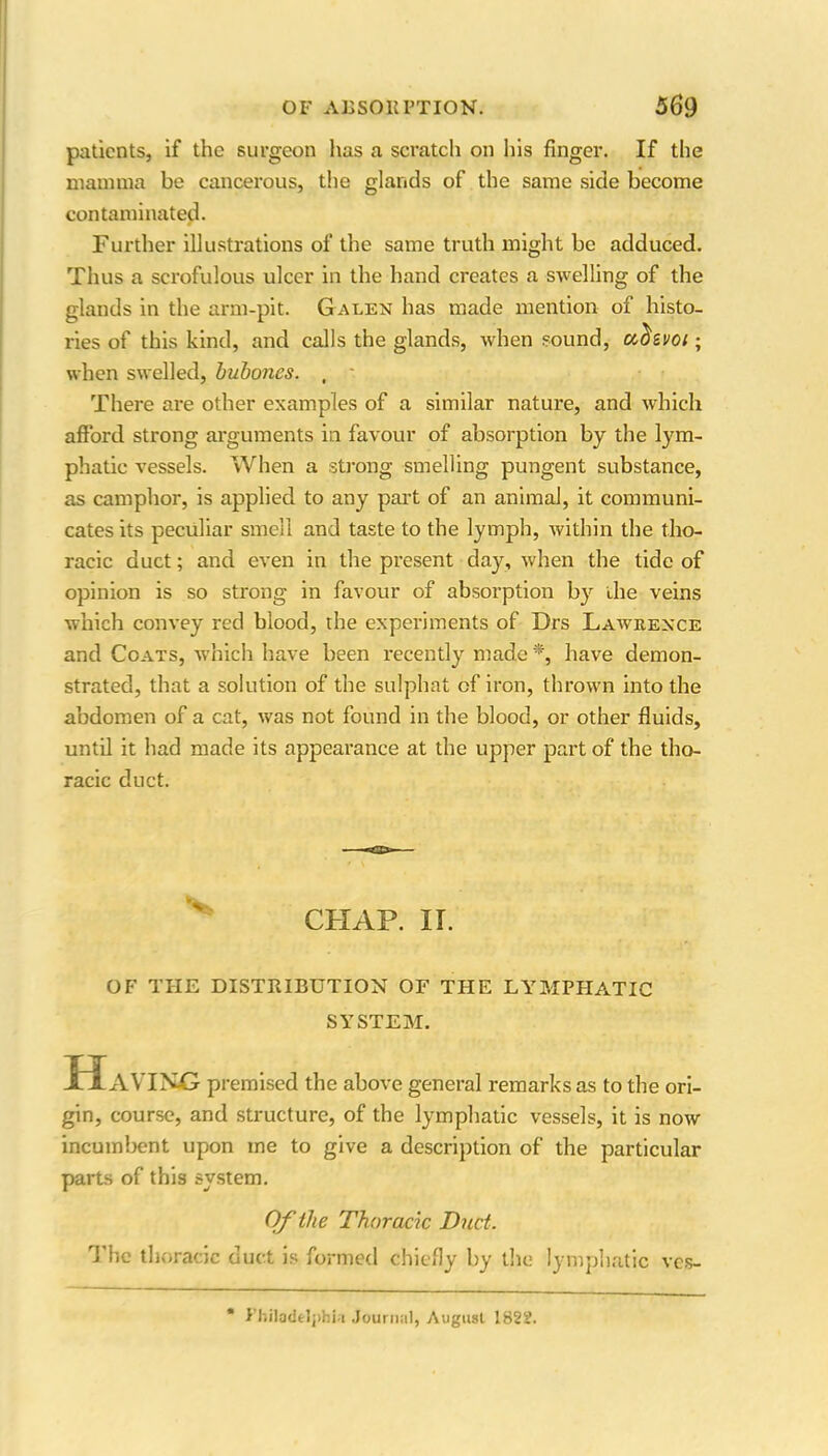 if the surgeon has a scratch on his finger. O O If the glands of the same side become patients, mamma be cancerous, the contaminated. Further illustrations of the same truth might be adduced. Thus a scrofulous ulcer in the hand creates a swelling of the glands in the arm-pit. G alen has made mention of histo- ries of this kind, and calls the glands, when sound, ulzvoi; when swelled, bubones. , There are other examples of a similar nature, and which afford strong arguments in favour of absorption by the lym- phatic vessels. When a strong smelling pungent substance, as camphor, is applied to any part of an animal, it communi- cates its peculiar smell and taste to the lymph, within the tho- racic duct; and even in the present day, when the tide of opinion is so strong in favour of absorption by the veins which convey red blood, the experiments of Drs Lawrence and Coats, which have been recently made *, have demon- strated, that a solution of the sulphat of iron, thrown into the abdomen of a cat, was not found in the blood, or other fluids, until it had made its appearance at the upper part of the tho- racic duct. CHAP. II. OF THE DISTRIBUTION OF THE LYMPHATIC SYSTEM. HAVINd premised the above general remarks as to the ori- gin, course, and structure, of the lymphatic vessels, it is now incumbent upon me to give a description of the particular parts of this system. Of the Thoracic Duct. The thoracic duct is formed chiefly by the lymphatic ves- * Philadelphia Journal, August 1822.