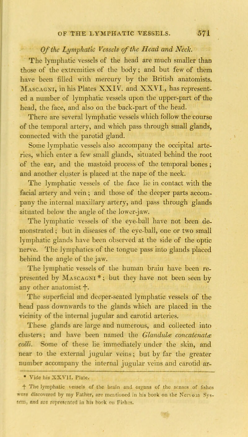Of the Ly mphatic Vessels of the Head and Neele. The lymphatic vessels of the head are much smaller than those of the extremities of the body; and but few of them have been filled with mercury by the British anatomists. Mascagni, in his Plates XXIV. and XXVI., has represent- ed a number of lymphatic vessels upon the upper-part of the head, the face, and also on the back-part of the head. There are several lymphatic vessels which follow the course of the temporal artery, and which pass through small glands, connected with the parotid gland. Some lymphatic vessels also accompany the occipital arte- ries, which enter a few small glands, situated behind the root of the ear, and the mastoid process of the temporal bones; and another cluster is placed at the nape of the neck. The lymphatic vessels of the face lie in contact with the facial artery and vein ; and those of the deeper parts accom- pany the internal maxillary artery, and pass through glands situated below the angle of the lower-jaw. The lymphatic vessels of the eve-ball have not been de- monstrated ; but in diseases of the eye-ball, one or two small lymphatic glands have been observed at the side of the optic nerve. The lymphatics of the tongue pass into glands placed behind the angle of the jaw. The lymphatic vessels of the human brain have been re- presented by Mascagni *; but they have not been seen by any other anatomist *J\ The superficial and deeper-seated lymphatic vessels of the head pass downwards to the glands which are placed in the vicinity of the internal jugular and carotid arteries. These glands are large and numerous, and collected into clusters; and have been named the Glandule concatenate colli. Some of these lie immediately under the skin, and near to the external jugular veins; but by far the greater number accompany the internal jugular veins and carotid ar- • Vide his XXVI I. Plate. T The lymphatic vessels of the brain and organs of the senses of fishes were discovered by my Father, are mentioned in his book on the Nervous Sys- tem, and are represented in his book on Fishes.