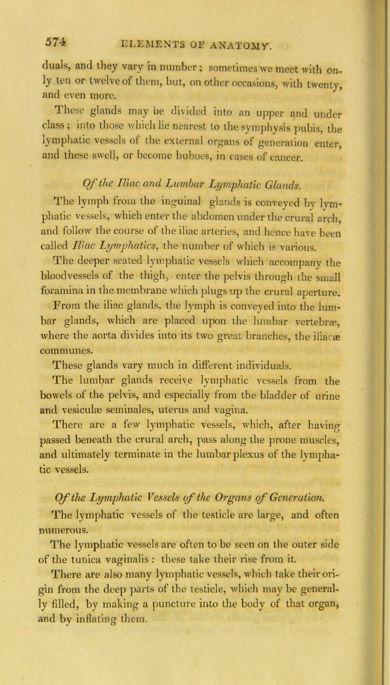 374 duals, and they vary m number; sometimes we meet with on- ly ten or twelve of them, but, on other occasions, with twenty, and even more. These glands may be divided into an upper and under class ; into those which lie nearest to the symphysis pubis, the lymphatic vessels of the external organs of generation enter, and these swell, or become buboes, in cases of cancer. Of the Iliac and Lumbar Lymphatic Glands. The lymph from the inguinal glands is conveyed by lym- phatic vessels, which enter the abdomen under the crural arch, and follow the course of the iliac arteries, and hence have been called Iliac Lymphatics, the number of which is various. The deeper seated lymphatic vessels which accompany the bloodvessels of the thigh, enter the pelvis through the small foramina in the membrane which plugs up the crural aperture. From the iliac glands, the lymph is conveyed into the lum- bar glands, which are placed upon the lumbar vertebrae, where the aorta divides into its two great branches, the iliacae communes. These glands vary much in different individuals. The lumbar glands receive lymphatic vessels from the bowels of the pelvis, and especially from the bladder of urine and vesiculae seminales, uterus and vagina. There are a few lymphatic vessels, which, after having passed beneath the crural arch, pass along the prone muscles, and ultimately terminate in the lumbar plexus of the lympha- tic vessels. Of the Lymphatic Vessels of the Organs of Generation. The lymphatic vessels of the testicle are large, and often numerous. The lymphatic vessels are often to be seen on the outer side of the tunica vaginalis : these take their rise from it. There are also many lymphatic vessels, which take their ori- gin from the deep parts of the testicle, which may be general- ly filled, by making a puncture into the body of that organ, and by inflating them.