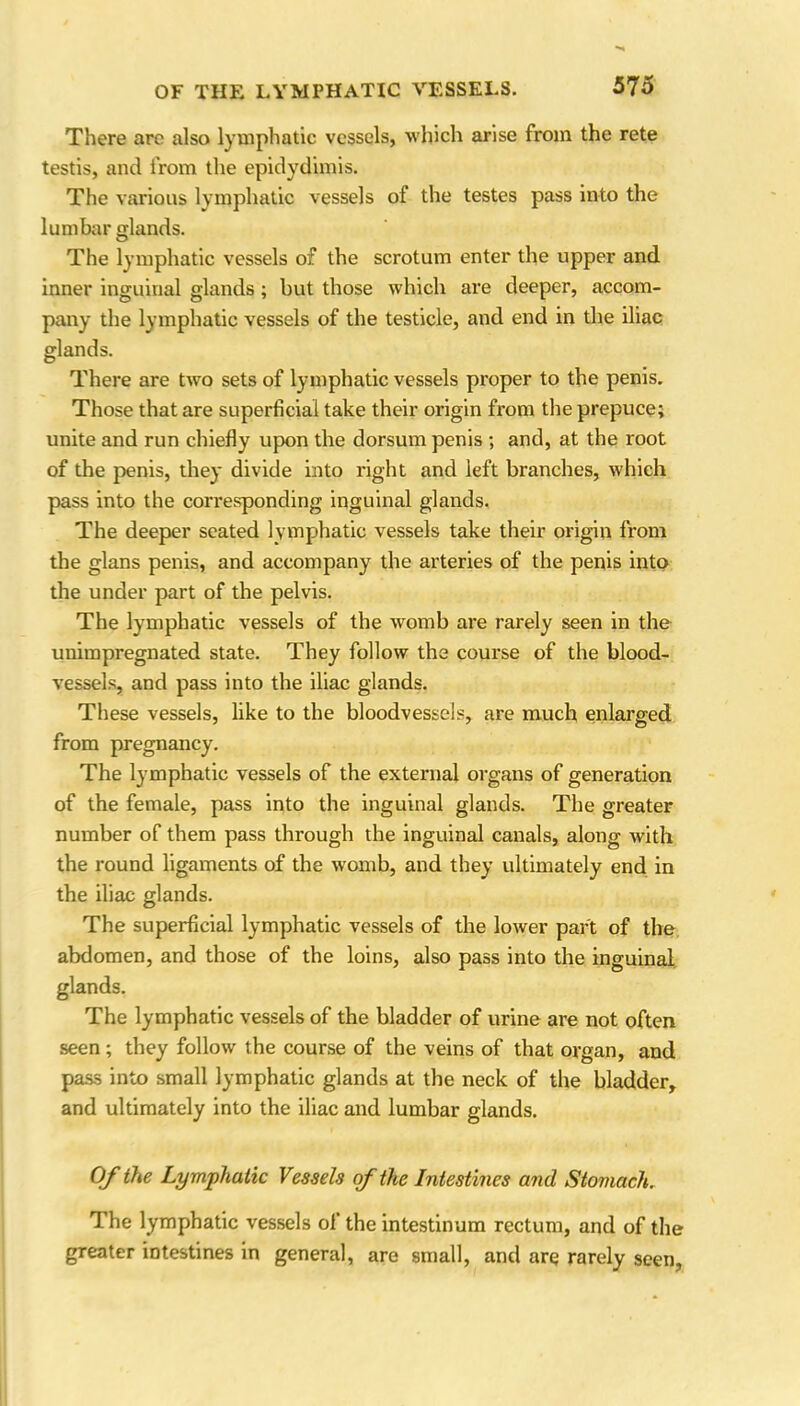 There are also lymphatic vessels, which arise from the rete testis, and from the epidydimis. The various lymphatic vessels of the testes pass into the lumbar glands. The lymphatic vessels of the scrotum enter the upper and inner inguinal glands; but those which are deeper, accom- pany the lymphatic vessels of the testicle, and end in the iliac glands. There are two sets of lymphatic vessels proper to the penis. Those that are superficial take their origin from the prepuce; unite and run chiefly upon the dorsum penis ; and, at the root of the penis, they divide into right and left branches, which pass into the corresponding inguinal glands. The deeper seated lymphatic vessels take their origin from the glans penis, and accompany the arteries of the penis into the under part of the pelvis. The lymphatic vessels of the womb are rarely seen in the unimpregnated state. They follow the course of the blood- vessels, and pass into the iliac glands. These vessels, like to the bloodvessels, are much enlarged from pregnancy. The lymphatic vessels of the external organs of generation of the female, pass into the inguinal glands. The greater number of them pass through the inguinal canals, along with the round ligaments of the womb, and they ultimately end in the iliac glands. The superficial lymphatic vessels of the lower part of the abdomen, and those of the loins, also pass into the inguinal glands. The lymphatic vessels of the bladder of urine are not often seen ; they follow the course of the veins of that organ, and pass into small lymphatic glands at the neck of the bladder, and ultimately into the iliac and lumbar glands. Of the Lymphatic Vessels of the Intestines and Stomach. The lymphatic vessels of the intestinum rectum, and of the greater intestines in general, are small, and are rarely seen,