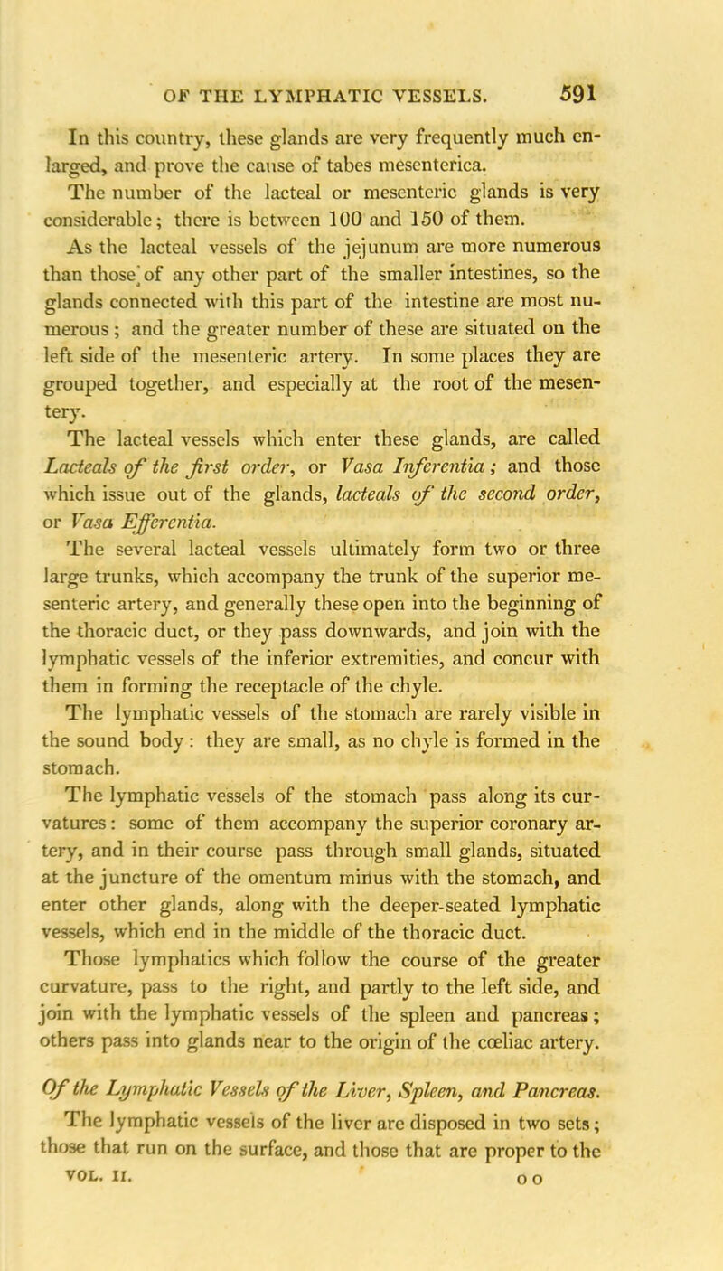 In this country, these glands are very frequently much en- larged, and prove the cause of tabes mesenterica. The number of the lacteal or mesenteric glands is very considerable; there is between 100 and 150 of them. As the lacteal vessels of the jejunum are more numerous than those^of any other part of the smaller intestines, so the glands connected with this part of the intestine are most nu- merous ; and the greater number of these are situated on the left side of the mesenteric artery. In some places they are grouped together, and especially at the root of the mesen- tery. The lacteal vessels which enter these glands, are called Lacteals of the first order, or Vasa Irferentia ; and those which issue out of the glands, lacteals of the second order, or Vasa Ejfcrcntia. The several lacteal vessels ultimately form two or three large trunks, which accompany the trunk of the superior me- senteric artery, and generally these open into the beginning of the thoracic duct, or they pass downwards, and join with the lymphatic vessels of the inferior extremities, and concur with them in forming the receptacle of the chyle. The lymphatic vessels of the stomach are rarely visible in the sound body : they are small, as no chyle is formed in the stomach. The lymphatic vessels of the stomach pass along its cur- vatures : some of them accompany the superior coronary ar- tery, and in their course pass through small glands, situated at the juncture of the omentum minus with the stomach, and enter other glands, along with the deeper-seated lymphatic vessels, which end in the middle of the thoracic duct. Those lymphatics which follow the course of the greater curvature, pass to the right, and partly to the left side, and join with the lymphatic vessels of the spleen and pancreas; others pass into glands near to the origin of the cceliac artery. Of the Lymphatic VesseU of the Liver, Spleen, and Pancreas. The lymphatic vessels of the liver are disposed in two sets; those that run on the surface, and those that are proper to the vol. ir. ‘ oo