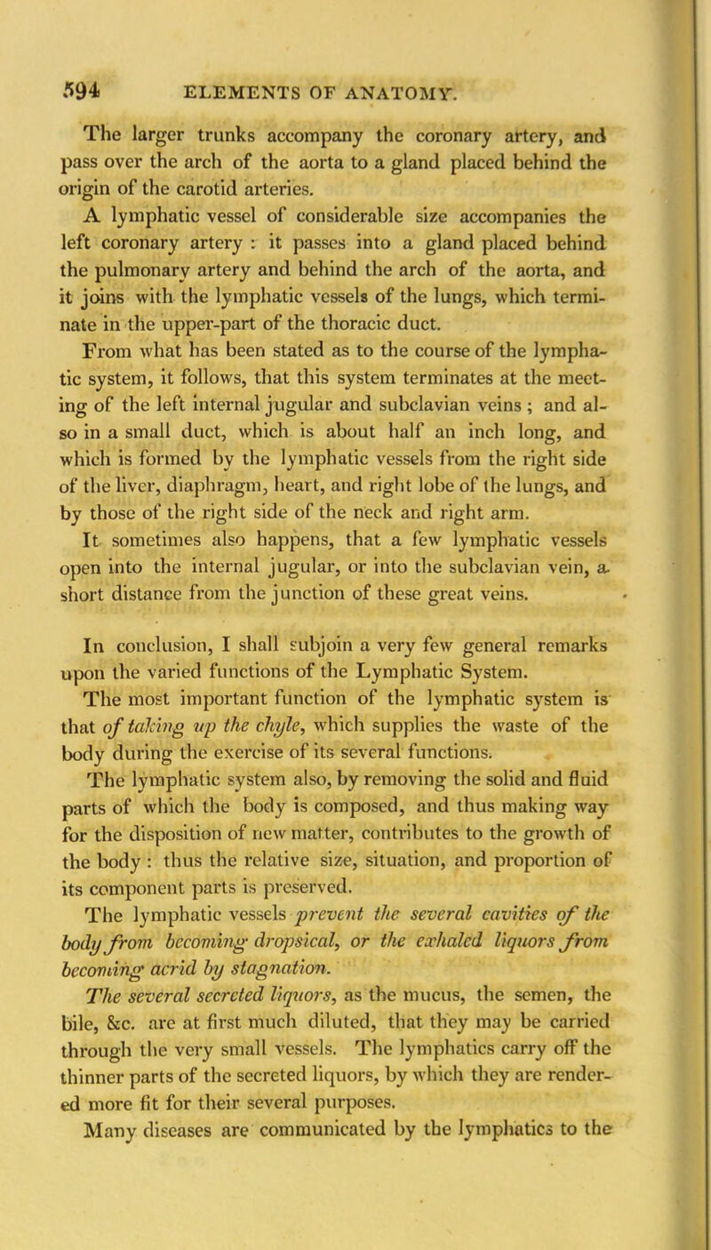 The larger tranks accompany the coronary artery, and pass over the arch of the aorta to a gland placed behind the origin of the carotid arteries. A lymphatic vessel of considerable size accompanies the left coronary artery : it passes into a gland placed behind the pulmonary artery and behind the arch of the aorta, and it joins with the lymphatic vessels of the lungs, which termi- nate in the upper-part of the thoracic duct. From what has been stated as to the course of the lympha- tic system, it follows, that this system terminates at the meet- ing of the left internal jugular and subclavian veins ; and al- so in a small duct, which is about half an inch long, and which is formed by the lymphatic vessels from the right side of the liver, diaphragm, heart, and right lobe of the lungs, and by those of the right side of the neck and right arm. It sometimes also happens, that a few lymphatic vessels open into the internal jugular, or into the subclavian vein, a. short distance from the junction of these great veins. In conclusion, I shall subjoin a very few general remarks upon the varied functions of the Lymphatic System. The most important function of the lymphatic system is that of talcing up the chyle, which supplies the waste of the body during the exercise of its several functions. The lymphatic system also, by removing the solid and fluid parts of which the body is composed, and thus making way for the disposition of new matter, contributes to the growth of the body : thus the relative size, situation, and proportion of its component parts is preserved. The lymphatic vessels prevent the several cavities of the body from becoming• dropsical, or the exhaled liquors from becoming acrid by stagnation. The several secreted liquors, as the mucus, the semen, the bile, &c. are at first much diluted, that they may be carried through the very small vessels. The lymphatics carry off the thinner parts of the secreted liquors, by which they are render- ed more fit for their several purposes. Many diseases are communicated by the lymphatics to the