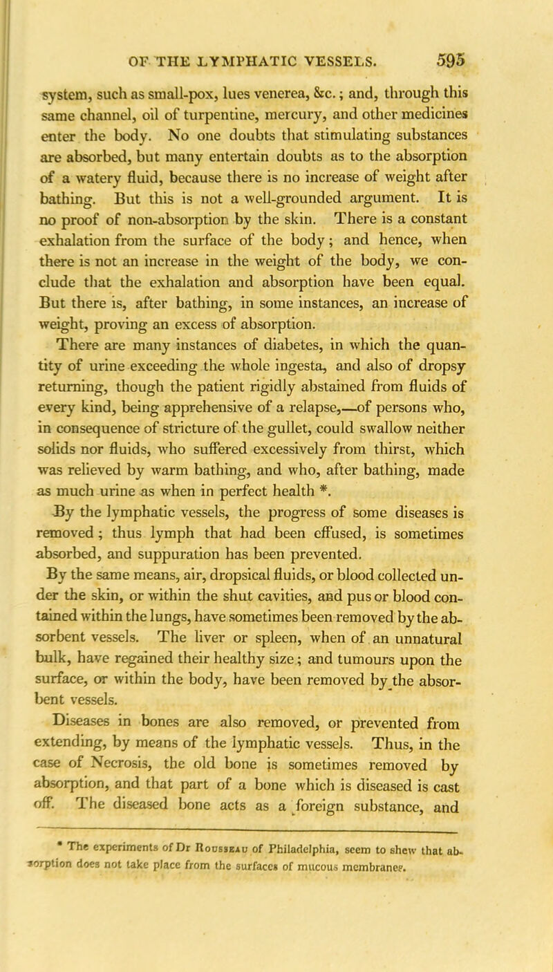 system, such as small-pox, lues venerea, &c.; and, through this same channel, oil of turpentine, mercury, and other medicines enter the body. No one doubts that stimulating substances are absorbed, but many entertain doubts as to the absorption of a watery fluid, because there is no increase of weight after bathing. But this is not a well-grounded argument. It is no proof of non-absorption by the skin. There is a constant exhalation from the surface of the body; and hence, when there is not an increase in the weight of the body, we con- clude that the exhalation and absorption have been equal. But there is, after bathing, in some instances, an increase of weight, proving an excess of absorption. There are many instances of diabetes, in which the quan- tity of urine exceeding the whole ingesta, and also of dropsy returning, though the patient rigidly abstained from fluids of every kind, being apprehensive of a relapse,—of persons who, in consequence of stricture of the gullet, could swallow neither solids nor fluids, who suffered excessively from thirst, which was relieved by warm bathing, and who, after bathing, made as much urine as when in perfect health *. By the lymphatic vessels, the progress of some diseases is removed ; thus lymph that had been effused, is sometimes absorbed, and suppuration has been prevented. By the same means, air, dropsical fluids, or blood collected un- der the skin, or within the shut cavities, and pus or blood con- tained within the lungs, have sometimes been removed by the ab- sorbent vessels. The liver or spleen, when of an unnatural bulk, have regained their healthy size; and tumours upon the surface, or within the body, have been removed by the absor- bent vessels. Diseases in bones are also removed, or prevented from extending, by means of the lymphatic vessels. Thus, in the case of Necrosis, the old bone js sometimes removed by absorption, and that part of a bone which is diseased is cast off. The diseased bone acts as a foreign substance, and * The experiments of Dr Rousseau of Philadelphia, seem to shew that ab- sorption does not take place from the surfaces of mucous membrane?.