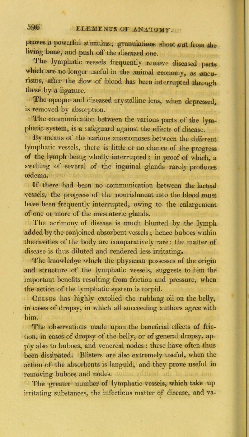 proves ix powerful stimulus; granulations shoot out from iim living bone, and push off the diseased one. The lymphatic vessels frequently remove diseased parts which are no longer useful in the animal economy, as aneu- risms, after- the flow of blood has been interrupted through these by a ligature. The opaque and diseased crystalline lens, when depressed, is removed by absorption. The communication between the various parts of the lym- phatic system, is a safeguard against the effects of disease. By means of the various anastomoses between the different lymphatic vessels, there is little or no chance of the progress of the lymph being wholly interrupted 4 in proof of which, a swelling of several of the inguinal glands rarely produces oedema. If there had been no communication between the lacteal vessels, the progress of the nourishment into the blood must have been frequently interrupted, owing to the enlargement of one or more of the mesenteric glands. The acrimony of disease is much blunted by the lymph added by the conjoined absorbent vessels ; hence buboes within the cavities of the body are comparatively rare : the matter of disease is thus diluted and rendered less irritating. The knowledge which the physician possesses of the origin and structure of the lymphatic vessels, suggests to him the important benefits resulting from friction and pressure, when the action of the lymphatic system is torpid. Celsds has highly extolled the rubbing oil on the belly, in cases of dropsy, in which all succeeding authors agree with him. The observations made upon the beneficial effects of fric- tion, in cases of dropsy of the belly, or of general dropsy, ap- ply also to buboes, and venereal nodes: these have often thus been dissipated. Blisters are also extremely useful, when the action of the absorbents is languid, and they prove useful in removing buboes and nodes. The greater number of lymphatic vessels, which take up irritating substances, the infectious matter of disease, and va-