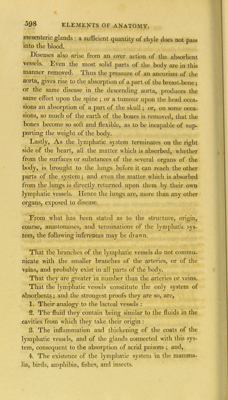 mesenteric glands : a sufficient quantity of chyle does not pass into the blood. Diseases also arise from an over action of the absorbent vessels. Even the most solid parts of the body are in this manner removed. Thus the pressure of an aneurism of the aorta, gives rise to the absorption of a part of the breast-bone; or the same disease in the descending aorta, produces the same effect upon the spine ; or a tumour upon the head occa- sions an absorption of a part of the skull; or, on some occa- sions, so much of the earth of the bones is removed, that the bones become so soft and flexible, as to be incapable of sup- porting the weight of the body. Lastly, As the lymphatic system terminates on the right side of the heart, all the matter w hich is absorbed, whether from the surfaces or substances of the several organs of the body, is brought to the lungs before it can reach the other parts of the system ; and even the matter which is absorbed from the lungs is directly returned upon them by their own lymphatic vessels. Hence the lungs are, more than any other organs, exposed to disease. From what has been stated as to the structure, origin, course, anastomoses, and terminations of the lymphatic sys- tem, the fallowing inferences may be drawn. That the branches of the lymphatic vessels do not commu- nicate with the smaller branches of the arteries, or of the veins, and probably exist in all parts of the body. That they are greater in number than the arteries or veins. That the lymphatic vessels constitute the only system of absorbents; and the strongest proofs they are so, are, 1. Their analogy to the lacteal vessels : 2. The fluid they contain being similar to the fluids in the cavities from which they take their origin : 3. The inflammation and thickening of the coats of the lymphatic vessels, and of the glands connected with this sys- tem, consequent to the absorption of acrid poisons ; and, 4. The existence of the lymphatic system in the mamma- lia, birds, amphibia, fishes, and insects.