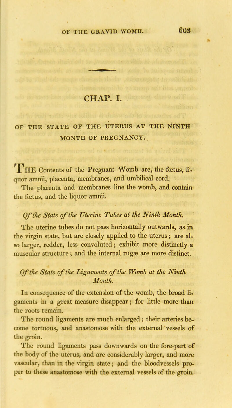 60S CHAP. I. OF THE STATE OF THE UTERUS AT THE NINTH MONTH OF PREGNANCY. The Contents of the Pregnant Womb are, the foetus, li- quor amnii, placenta, membranes, and umbilical cord. The placenta and membranes line the womb, and contain the foetus, and the liquor amnii. Of the State of the Uterine Tubes at the Ninth Month. The uterine tubes do not pass horizontally outwards, as in the virgin state, but are closely applied to the uterus; are al- so larger, redder, less convoluted; exhibit more distinctly a muscular structure; and the internal rugae are more distinct. Of the State of the Ligaments of the Womb at the Ninth Month. In consequence of the extension of the womb, the broad li- gaments in a great measure disappear; for little more than the roots remain. The round ligaments are much enlarged; their arteries be- come tortuous, and anastomose with the external vessels of the groin. The round ligaments pass downwards on the fore-part of the body of the uterus, and are considerably larger, and more vascular, than in the virgin state; and the bloodvessels pro- per to these anastomose with the external vessels of the groin.