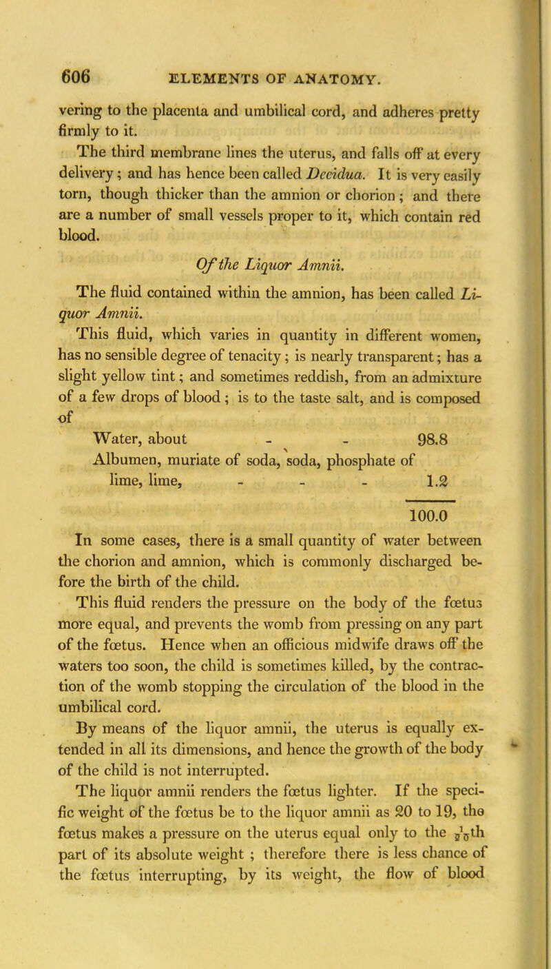 vering to the placenta and umbilical cord, and adheres pretty firmly to it. The third membrane lines the uterus, and falls off at every delivery; and has hence been called Decidua. It is very easily torn, though thicker than the amnion or chorion ; and there are a number of small vessels proper to it, which contain red blood. Of the Liquor Amnii. The fluid contained within the amnion, has been called Li- quor Amnii. This fluid, which varies in quantity in different women, has no sensible degree of tenacity; is nearly transparent; has a slight yellow tint; and sometimes reddish, from an admixture of a few drops of blood; is to the taste salt, and is composed of Water, about - - 98.8 Albumen, muriate of soda, soda, phosphate of lime, lime, - - - 1.2 100.0 In some cases, there is a small quantity of water between the chorion and amnion, which is commonly discharged be- fore the birth of the child. This fluid renders the pressure on the body of the foetus more equal, and prevents the womb from pressing on any part of the foetus. Hence when an officious midwife draws off the waters too soon, the child is sometimes killed, by the contrac- tion of the womb stopping the circulation of the blood in the umbilical cord. By means of the liquor amnii, the uterus is equally ex- tended in all its dimensions, and hence the growth of the body of the child is not interrupted. The liquor amnii renders the foetus lighter. If the speci- fic weight of the foetus be to the liquor amnii as 20 to 19, the foetus makes a pressure on the uterus equal only to the j’jjth part of its absolute weight ; therefore there is less chance of the foetus interrupting, by its weight, the flow of blood