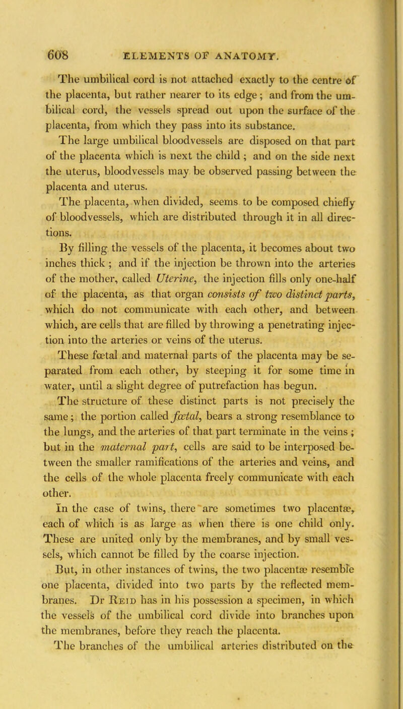 The umbilical cord is not attached exactly to the centre of the placenta, but rather nearer to its edge; and from the um- bilical cord, the vessels spread out upon the surface of the placenta, from which they pass into its substance. The large umbilical bloodvessels are disposed on that part of the placenta which is next the child ; and on the side next the uterus, bloodvessels may be observed passing between the placenta and uterus. The placenta, when divided, seems to be composed chiefly of bloodvessels, which are distributed through it in all direc- tions. By filling the vessels of the placenta, it becomes about two inches thick ; and if the injection be thrown into the arteries of the mother, called Uterine, the injection fills only one-half of the placenta, as that organ consists of two distinct parts, which do not communicate with each other, and between which, are cells that are filled by throwing a penetrating injec- tion into the arteries or veins of the uterus. These foetal and maternal parts of the placenta may be se- parated from each other, by steeping it for some time in water, until a slight degree of putrefaction has begun. The structure of these distinct parts is not precisely the same; the portion called foetal, bears a strong resemblance to the lungs, and the arteries of that part terminate in the veins ; but in the maternal part, cells are said to be interposed be- tween the smaller ramifications of the arteries and veins, and the cells of the whole placenta freely communicate with each other. In the case of twins, there are sometimes two placentae, each of which is as large as when there is one child only. These are united only by the membranes, and by small ves- sels, which cannot be filled by the coarse injection. But, in other instances of twins, the two placentae resemble one placenta, divided into two parts by the reflected mem- branes. Dr Reid has in his possession a specimen, in which the vessels of the umbilical cord divide into branches upon the membranes, before they reach the placenta. The branches of the umbilical arteries distributed on the