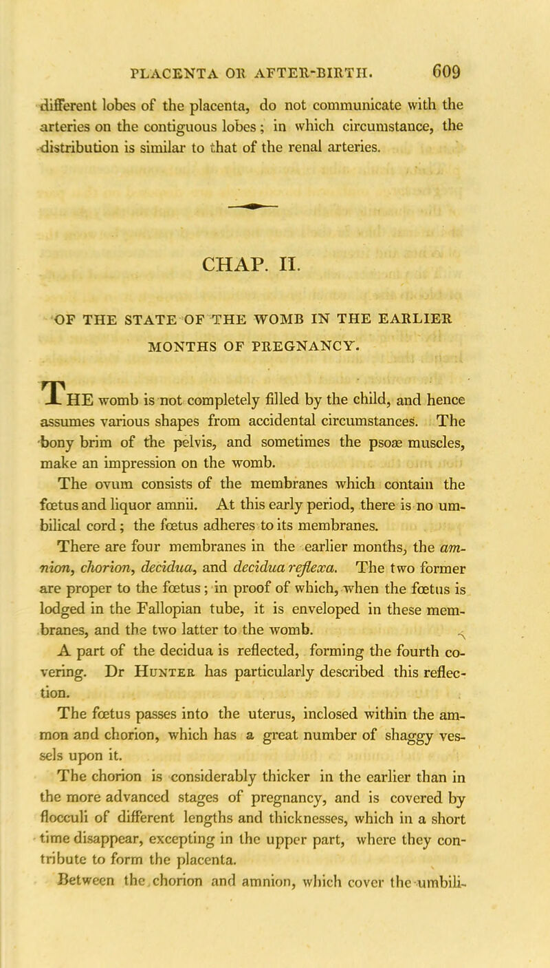 different lobes of the placenta, do not communicate with the arteries on the contiguous lobes; in which circumstance, the distribution is similar to that of the renal arteries. CHAP. II. OF THE STATE OF THE WOMB IN THE EARLIER MONTHS OF PREGNANCY. The womb is not completely filled by the child, and hence assumes various shapes from accidental circumstances. The bony brim of the pelvis, and sometimes the psoae muscles, make an impression on the womb. The ovum consists of the membranes which contain the foetus and liquor amnii. At this early period, there is no um- bilical cord; the foetus adheres to its membranes. There are four membranes in the earlier months, the am- nion, chorion, decidua, and decidua rejiexa. The two former are proper to the foetus; in proof of which, when the foetus is lodged in the Fallopian tube, it is enveloped in these mem- branes, and the two latter to the womb. A part of the decidua is reflected, forming the fourth co- vering. Dr Hunter has particularly described this reflec- tion. The foetus passes into the uterus, inclosed within the am- mon and chorion, which has a great number of shaggy ves- sels upon it. The chorion is considerably thicker in the earlier than in the more advanced stages of pregnancy, and is covered by flocculi of different lengths and thicknesses, which in a short time disappear, excepting in the upper part, where they con- tribute to form the placenta. Between the chorion and amnion, which cover the umbili-