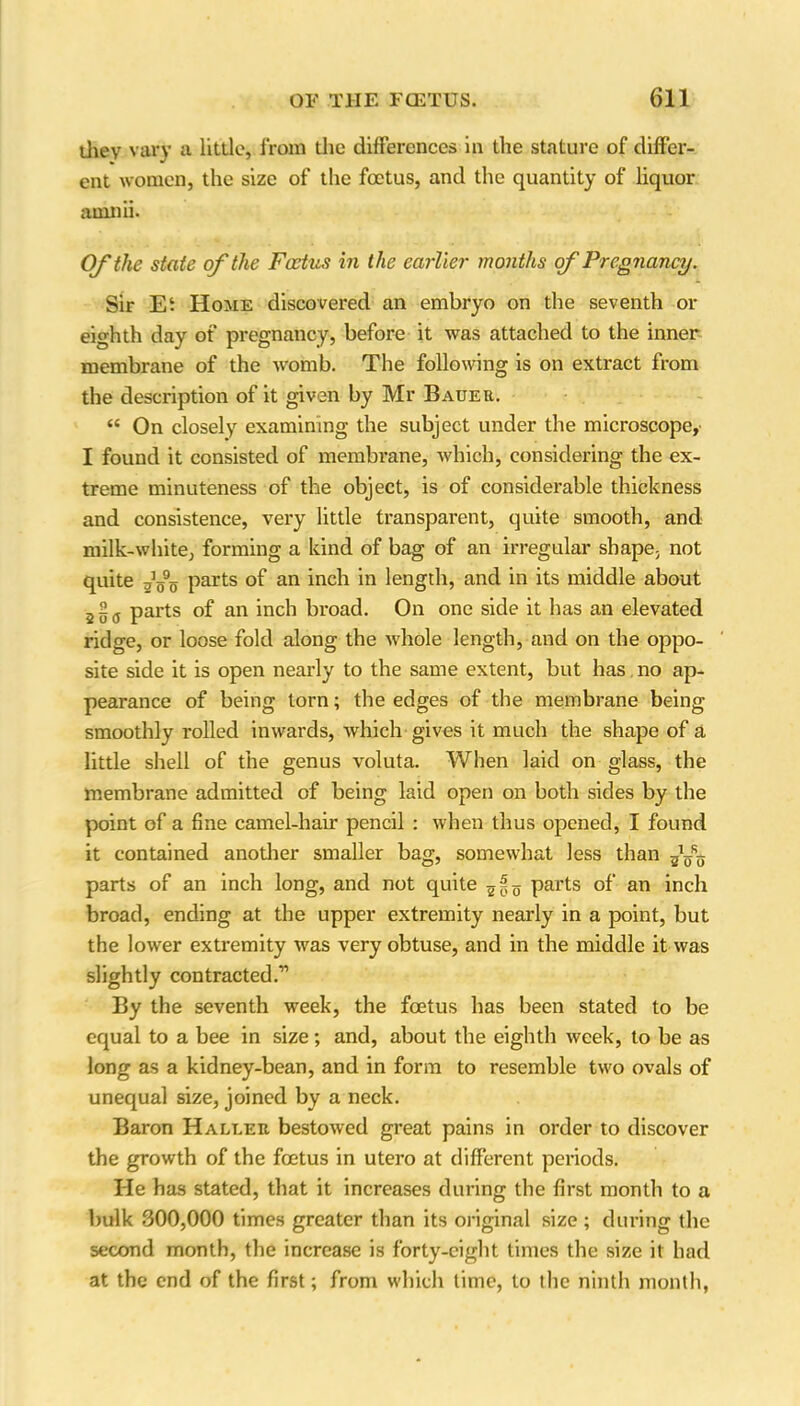 they vary a little, from the differences in the stature of differ- ent women, the size of the foetus, and the quantity of liquor ainnii. Of the state of the Fcetus in the earlier months of Pregnancy. Sir Et Home discovered an embryo on the seventh or eighth day of pregnancy, before it was attached to the inner membrane of the womb. The following is on extract from the description of it given by Mr Bauer. “ On closely examining the subject under the microscope, I found it consisted of membrane, which, considering the ex- treme minuteness of the object, is of considerable thickness and consistence, very little transparent, quite smooth, and milk-white, forming a kind of bag of an irregular shape- not quite parts of an inch in length, and in its middle about parts of an inch broad. On one side it has an elevated ridge, or loose fold along the whole length, and on the oppo- site side it is open nearly to the same extent, but has no ap- pearance of being torn; the edges of the membrane being smoothly rolled inwards, which gives it much the shape of a little shell of the genus voluta. When laid on glass, the membrane admitted of being laid open on both sides by the point of a fine camel-hair pencil : when thus opened, I found it contained another smaller bag, somewhat less than parts of an inch long, and not quite parts of an inch broad, ending at the upper extremity nearly in a point, but the lower extremity was very obtuse, and in the middle it was slightly contracted.11 By the seventh week, the foetus has been stated to be equal to a bee in size; and, about the eighth week, to be as long as a kidney-bean, and in form to resemble two ovals of unequal size, joined by a neck. Baron Haller bestowed great pains in order to discover the growth of the foetus in utero at different periods. He has stated, that it increases during the first month to a bulk 300,000 times greater than its original size ; during the second month, the increase is forty-eight times the size it had at the end of the first; from which time, to the ninth month,