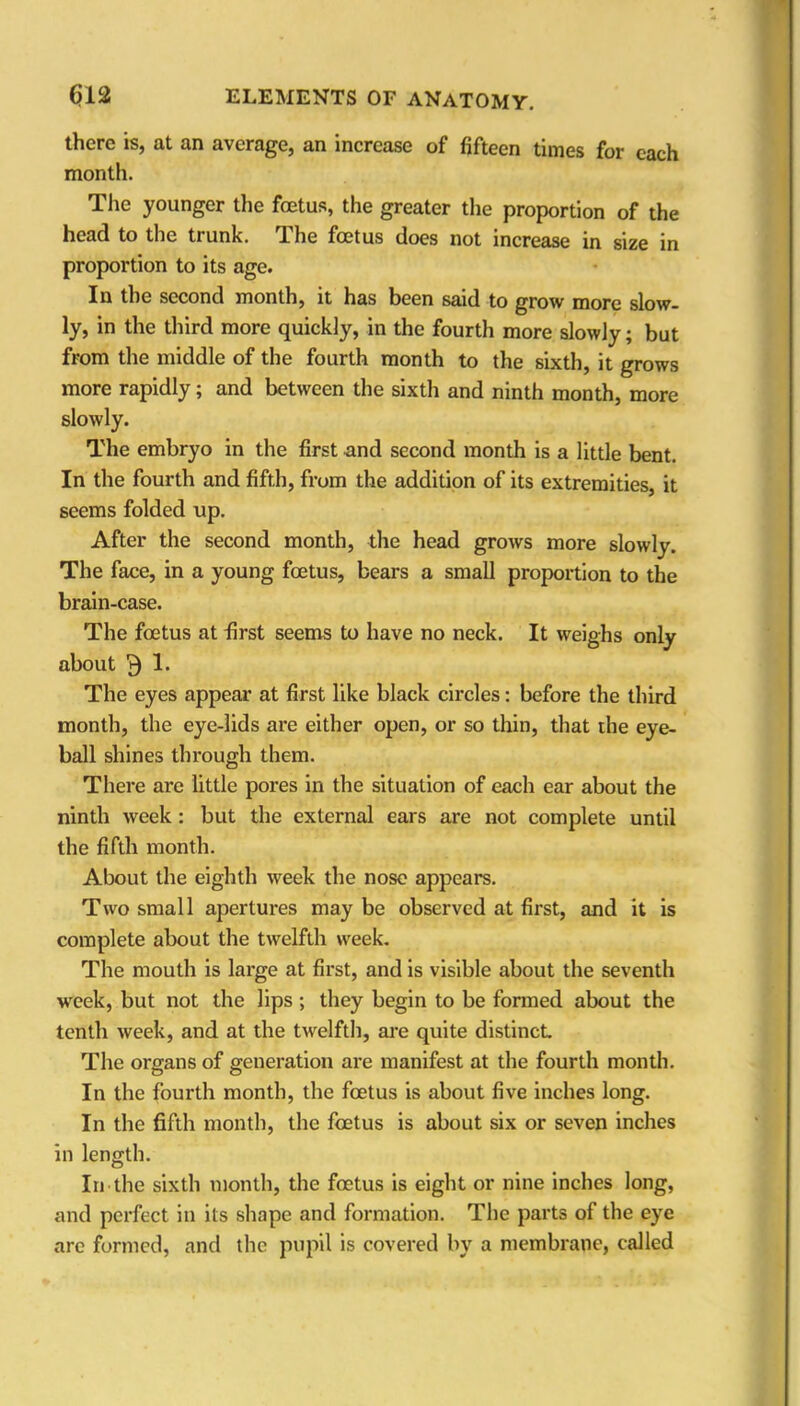 there is, at an average, an increase of fifteen times for each month. The younger the foetus, the greater the proportion of the head to the trunk. The foetus does not increase in size in proportion to its age. In the second months it has been said to grow more slow- ly, in the third more quickly, in the fourth more slowly; but from the middle of the fourth month to the sixth, it grows more rapidly; and between the sixth and ninth month, more slowly. The embryo in the first and second month is a little bent. In the fourth and fifth, from the addition of its extremities, it seems folded up. After the second month, the head grows more slowly. The face, in a young foetus, bears a small proportion to the brain-case. The foetus at first seems to have no neck. It weighs only about 3 1. The eyes appear at first like black circles: before the third month, the eye-lids are either open, or so thin, that the eye- ball shines through them. There are little pores in the situation of each ear about the ninth week : but the external ears are not complete until the fifth month. About the eighth week the nose appears. Two small apertures may be observed at first, and it is complete about the twelfth week. The mouth is large at first, and is visible about the seventh week, but not the lips ; they begin to be formed about the tenth week, and at the twelfth, are quite distinct The organs of generation are manifest at the fourth month. In the fourth month, the foetus is about five inches long. In the fifth month, the foetus is about six or seven inches in length. In the sixth month, the foetus is eight or nine inches long, and perfect in its shape and formation. The parts of the eye are formed, and the pupil is covered by a membrane, called