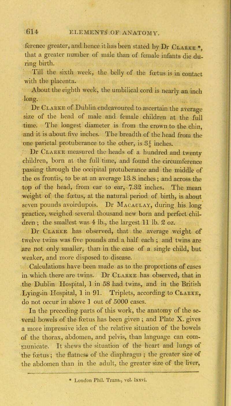 ference greater, and hence it has been stated by Dr Clarke *, that a greater number of male than of female infants die du- ring; birth. Till the sixth week, the belly of the foetus is in contact with the placenta. About the eighth week, the umbilical cord is nearly an inch long. Dr Clarke of Dublin endeavoured to ascertain the average size of the head of male and female children at the full time. The longest diameter is from the crown to the chin, and it is about five inches. The breadth of the head from the one parietal protuberance to the other, is 3| inches. Dr Clarice measured the heads of a hundred and twenty children, born at the full time, and found the circumference passing through the occipital protuberance and the middle of the os frontis, to be at an average 13.8 inches; and across the top of the head, from ear to ear, 7.32 inches. The mean weight of the foetus, at the natural period of birth, is about seven pounds avoirdupois. Dr Macaulay, during his long practice, weighed several thousand new born and perfect chil- dren ; the smallest was 4 lb., the largest 11 lb. 2 oz. Dr Clarke has obsei'ved, that the average weight of twelve twins was five pounds and a half each ; and twins are are not only smaller, than in the case of a single child, but weaker, and more disposed to disease. Calculations have been made as to the proportions of cases in which there are twins. Dr Clarke has observed, that in the Dublin Hospital, 1 in 58 had twins, and in the British Lying-in Hospital, 1 in 91. Triplets, according to Clarke, do not occur in above 1 out of 5000 cases. In the preceding parts of this work, the anatomy of the se- veral bowels of the foetus has been given ; and Plate X. gives a more impressive idea of the relative situation of the bowels of the thorax, abdomen, and pelvis, than language can com- municate. It shews the situation of the heart and lungs of the foetus; the flatness of the diaphragm ; the greater size of the abdomen than in the adult, the greater size of the fiver, * London Phil. Trans., vol. lxxvi.