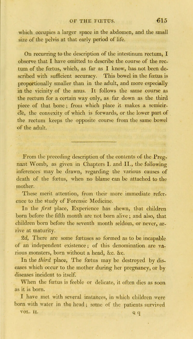 which occupies a larger space in the abdomen, and the small size of the pelvis at that early period of life. On recurring to the description of the intestinum rectum, I observe that I have omitted to describe the course of the rec- tum of the foetus, which, as far as I know, has not been de- scribed with sufficient accuracy. This bowel in the foetus is proportionally smaller than in the adult, and more especially in the vicinity of the anus. It follows the same course as the rectum for a certain way only, as far down as the third piece of that bone ; from which place it makes a semicir- cle, the convexity of which is forwards, or the lower part of the rectum keeps the opposite course from the same bowel of the adult. From the preceding description of the contents of the Preg- nant Womb, as given in Chapters I. and II., the following inferences may be drawn, regarding the various causes of death of the foetus, when no blame can be attached to the mother. These merit attention, from their more immediate refer- ence to the study of Forensic Medicine. In the first place, Experience has shewn, that children born before the fifth month are not born alive; and also, that children born before the seventh month seldom, or never, ar- rive at maturity. 2d, There are some foetuses so formed as to be incapable of an independent existence; of this denomination are va- rious monsters, born without a head, &c. &c. In the third place, The foetus may be destroyed by dis- eases which occur to the mother during her pregnancy, or by diseases incident to itself. When the foetus is feeble or delicate, it often dies as soon as it is born. I have met with several instances, in which children were born with water in the head; some of the patients survived vol. n. q q