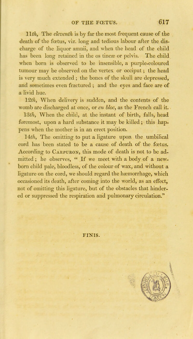 11 th, The eleventh is by far the most frequent cause of the death of the foetus, viz. long and tedious labour after the dis- charge of the liquor amnii, and when the head of the child has been long retained in the os tineas or pelvis. The child when born is observed to be insensible, a purple-coloured tumour may be observed on the vertex or occiput; the head is very much extended ; the bones of the skull are depressed, and sometimes even fractured ; and the eyes and face are of a livid hue. 1 Sth, When delivery is sudden, and the contents of the womb are discharged at once, or en bloc, as the French call it. 13th, When the child, at the instant of birth, falls, head foremost, upon a hard substance it may be killed; this hap- pens when the mother is in an erect position. 14>th, The omitting to put a ligature upon the umbilical cord has been stated to be a cause of death of the foetus. According to Carpuron, this mode of death is not to be ad- mitted ; he observes, “ If we meet with a body of a new- born child pale, bloodless, of the colour of wax, and without a ligature on the cord, we should regard the haemorrhage, which occasioned its death, after coming into the world, as an effect, not of omitting this ligature, but of the obstacles that hinder- ed or suppressed the respiration and pulmonary circulation.11 FINIS.