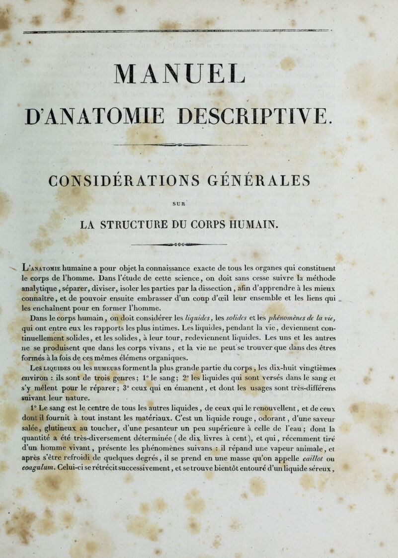 D’ANATOMIE DESCRIPTIVE. CONSIDERATIONS GENERALES SUR LA STRUCTURE DU CORPS HUMAIN. L’anatomie humaine a pour objet la connaissance exacte de tous les organes qui constituent le corps de l’homme. Dans l’étude de cette science, on doit sans cesse suivre la méthode analytique, séparer, diviser, isoler les parties par la dissection , afin d’apprendre à les mieux connaître, et de pouvoir ensuite embrasser d’un coup d’œil leur ensemble et les liens qui . les enchaînent pour en former l’homme. Dans le corps humain, on doit considérer les liquides, les solides et les phénomènes de la vie, qui ont entre eux les rapports les plus intimes. Les liquides, pendant la vie, deviennent con- tinuellement solides, et les solides, à leur tour, redeviennent liquides. Les uns et les autres ne se produisent que dans les corps vivans, et la vie ne peut'se trouver que dans des êtres formés à la fois de ces mêmes élémens organiques. Les LIQUIDES ou les humeurs forment la plus grande partie du corps, les dix-huit vingtièmes environ : ils sont de trois genres; 1“ le sang; 2“ les liquides qui sont versés dans le sang et s’y mêlent pour le réparer ; 3“ ceux qui en émanent, et dont les usages sont très-différens suivant leur nature. 1“ Le sang est le centre de tous les autres liquides, de ceux qui le renouvellent, et de ceux dont il fournit à tout instant les matériaux. C’est un liquide rouge , odorant, d’une saveur salée, glutineux au toucher, d’une pesanteur un peu supérieure à celle de l’eau; dont la quantité a été très-diversement déterminée ( de dix livres à cent), et qui, récemment tiré d’un homme vivant, présente les phénomènes suivans : il répand une vapeur animale, et après s’être refroidi de quelques degrés, il se prend en une masse qu’on appelle caillot ou coagulum. Celui-ci se rétrécit successivement, et se trouve bientôt entouré d’un liquide séreux,