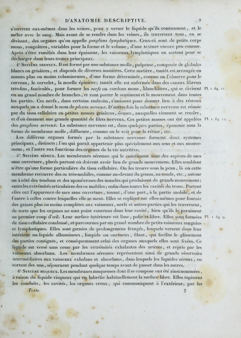 s’ouvrent eux-mêmes dans les veines, pour y verser le liquide qu’ils contiennent, et le mêler avec le sang. Mais avant de se rendre dans les veines, ils traversent tous, en se divisant, des organes qu’on appelle ganglions lymphatiques. Ceux-ci sont de petits corps mous, rougeâtres , variables pour la forme et le volume, d’une texture encore peu connue. Après s’être ramifiés dans leur épaisseur, les vaisseaux lymphatiques en sortent pour se décharger dans leurs troncs principaux. 4“ Système nerveux. Il est formé par une substance molle , pulpeuse , composée de globules blancs ou grisâtres , et disposés de diverses manières. Cette matière, tantôt est arrangée en masses plus ou moins volumineuses, d’une forme déterminée , comme ou l’observe pour le cerveau, le cervelet, la moelle épinière; tantôt elle est enfermée dans des canaux fibreux très-fins, fasciculés, pour former les nerfs ou cordons mous , blanchâtres, qui se divisent PI. i. fig. eu un grand nombre de branches , et vont porter le sentiment et le mouvement dans toutes les parties. Ces nerfs , dans certains endroits, s’unissent pour donner lieu à des réseaux auxquels on a donné le nom de plexus nerveux. D’autres fois la substance nerveuse est réunie par du tissu cellulaire en petites masses grisâtres, denses , auxquelles viennent se rendre, et d’où émanent une grande quantité de filets nerveux. Ces petites masses ont été appelées PI- i. fig des ganglions nerveux. La substance nerveuse est, dans quelques parties, épanouie sous la forme de membrane molle, diffluente, comme on le voit pour la rétine , etc. Les différens organes formés par la substance nerveuse forment deux systèmes principaux , distincts ; l’un qui parait appartenir plus spécialement aux sens et aux mouve- mens , et l’autre aux fonctions des organes de la vie nutritive. 5° Système séreux. Les membranes séreuses cjui le constituent sont des espèces de sacs sans ouverture, placés partout où doivent avoir lieu de grands mouvemens. Elles semblent n’être qu’une forme particulière du tissu cellulaire. On les trouve sous la peau , là où cette membrane recouvre des os très-mobiles, comme au-devant du genou, au coude, etc., autour ou à côté des tendons et des aponévroses des muscles qui produisent de grands mouvemens ; entre les extrémités articulaires des os mobiles ; enfin dans toutes les cavités du tronc. Partout elles ont l’apparence de sacs sans ouverture, tenant, d’une part, à la partie mobile, et de l’autre à celles contre lesquelles elle se meut. Elles se replient sur elles-mêmes pour fournir tles gaines plus ou moins complètes aux vaisseaux, nerfs et autres parties qui les traversent, de sorte que les organes ne sont point contenus dans leur cavité, bien (ju ils le paraissent au premier coup d’œil. Leur surface intérieure est lisse , polie et libre. Elles sont formées bl. r. fig de tissu cellulaire condensé, et parcourues par un grand nombre de petits vaisseaux sanguins et lymphatiques. Elles sont garnies de prolongemens frangés, lesc[uels versent dans leur intérieur un liquide albumiiîeux , limpide ou onctueux, filant, qui facilite le glissement des parties contiguës, et consécpiemment celui des organes auxquels elles sont fixées. Ce liquide est versé sans cesse par les extrémités exhalantes des artères, et repris par les vaisseaux absorbans. Les membranes séreuses représentent ainsi de grands réservoirs intermédiaires aux x'aisseaux exhalans et absorbans, dans lesquels les liquides séreux , en sortant des uns, séjournent pendant quelque temps avant de passer dans les autres. 6 Système muqueux. Les membranes muqueuses dont il se compose ont été ainsi nommées , à raison du liquide visqueux qui en lubréfie habituellement la surface libre. Elles tapissent les conduits, les cavités, les organes creux, qui communicjuent à l’extérieur, par les Texte. 2