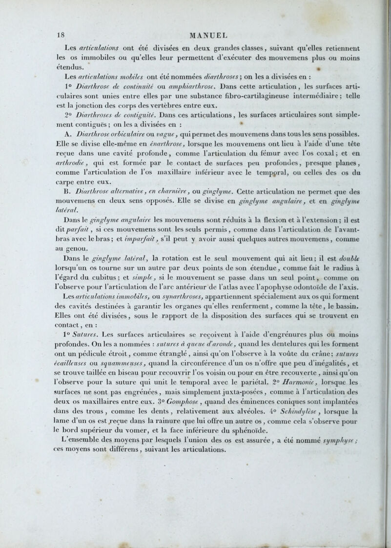 Les arliculalims ont été divisées en deux grandes classes, suivant qu’elles retiennent les os immobiles ou qu’elles leur permettent d’exécuter des mouvemens plus ou moins étendus. • Les nrliculalions mobiles ont été nommées diarlhroses ; on les a divisées en : 1° Diarlhrose de continuité ou amphiarthrose. Dans cette articulation, les surfaces arti- culaires sont unies entre elles par une substance fibro-cartilagineuse intermédiaire; telle (>st la jonction des corps des vertèbres entre eux. 2° Diarlhroses de contiguité. Dans ces articulations, les surfaces articulaires sont simple- ment contiguës ; on les a divisées en : A. Diarlhrose orbiculaire ou vague, qui permet des mouvemens dans tous les sens possibles. Elle se divise elle-même en énarthrose, lorsque les mouvemens ont lieu à baide d’une tête reçue dans une cavité profonde, comme l’articulation du fémur avec l’os coxal ; et en arthrodie, cjui est formée par le contact de surfaces peu profondes, presque planes, comme l’articulation de l’os maxillaire inférieur avec le temppral, ou celles des os du carpe entre eux. B. Diarlhrose alternative, en charnière, on ginglyme. Cette articulation ne permet que des mouvemens en deux sens opposés. Elle se divise en ginglyme angulaire, et en ginglyme latéral. Dans le ginglyme angulaire les mouvemens sont réduits à la flexion et à l’extension ; il est i^\X.parfait, si ces mouvemens sont les seuls permis, comme dans l’articulation de l’avant- bras avec le bras ; et imparfait, s’il peut y avoir aussi quelques autres mouvemens, comme au genou. Dans le ginglyme latéral., la rotation est le seul mouvement qui ait lieu; il est double lorsqu’un os tourne sur un autre par deux points de son étendue, comme fait le radius à l’égard du cubitus; et simple, si le mouvement se passe dans un seul point, comme on l’observe pour l’articulation de l’arc antérieur de l’atlas avec l’apophyse odontoïde de l’axis. Les articulations immobiles, ou synarlhroses, appartiennent spécialement aux os qui forment des cavités destinées à garantir les organes qu’elles renferment, comme la tête, le bassin. Elles ont été divisées, sous le rapport de la disposition des surfaces qui se trouvent en contact, en : 1° Sutures. Les surfaces articulaires sc reçoivent h l’aide d’engrénures plus ou moins profondes. On les a nommées : sutures à queue d’aronde, quand les dentelures qui les forment ont un pédicule étroit, comme étranglé, ainsi qu’on l’observe à la voûte du crâne; sutures écailleuses ou squammeuses, quand la circonférence d’un os n’offre que peu d’inégalités, et se trouve taillée en biseau pour recouvrir l’os voisin ou pour en être recouverte , ainsi qu’on l’observe pour la suture qui unit le temporal avec le pariétal. 2° Harmonie, lorsque les surfaces ne sont pas engrénées , mais simplement juxta-posées, comme à l’articulation des deux os maxillaires entre eux. 3° Gomphose , quand des éminences coniques sont implantées dans des trous , comme les dents , relativement aux alvéoles. 4° Schindylese , lorsque la lame d’un os est ^’eçue dans la rainure que lui offre un autre os , comme cela s’observe pour le bord supérieur du vomer, et la face inférieure du sphénoïde. L’ensemble des moyens par lesquels l’union des os est assurée, a été nommé symphyse; ces moyens sont différens, suivant les articulations.