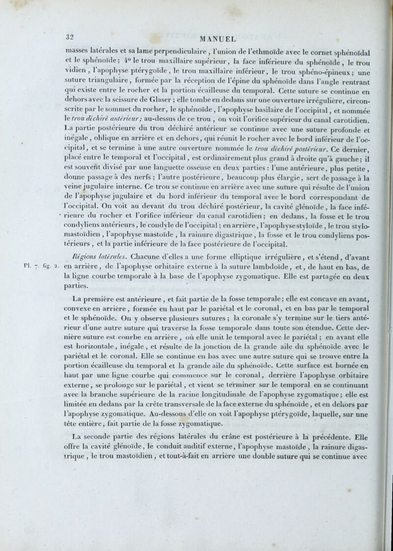 masses latérales et sa lame perpendiculaire , l’union de l’etlimoïde avec le cornet sphénoïdal et le sphénoïde; 4° le trou maxillaire supérieur, la face inférieure du sphénoïde , le trou vidien , l’apophyse ptérygoïde , le trou maxillaire inférieur, le trou sphéno-épineux; une suture triangulaire, formée par la réception de l’épine du sphénoïde dans l’angle rentrant qui existe entre le rocher et la portion écailleuse du temporal. Cette suture se continue en dehors avec la scissure de Glaser ; elle tombe en dedans sur une ouverture irrégulière, circon- scrite par le sommet du rocher, le sphénoïde , l’apophyse basilaire de l’occipital, et nommée le trou déchiré antérieur; au-dessus de ce trou , on voit l’orifice supérieur du canal carotidien. La partie postérieure du trou déchiré antérieur se continue avec une suture profonde et inégale, oblique en arrière et en dehors, qui réunit le rocher avec le bord inférieur de l’oc- cipital , et se termine à une autre ouverture nommée le trou déchiré postérieur. Ce dernier, placé entre le temporal et l’occipital, est ordinairement plus grand à droite qu’à gauche; il est souvent divisé par une languette osseuse en deux parties : l’une antérieure, plus petite, donne passage à des nerfs ; l’autre postérieure , beaucoup plus élargie, sert de passage à la veine jugulaire interne. Ce trou se continue en arrière avec une suture qui résulte de l’imion de l’apophyse jugulaire et du bord inférieur du temporal avec le bord correspondant de l’occipital. On voit au devant du trou déchiré postérieur, la cavité glénoïde , la face infé- ■ rieurc du rocher et l’orifice inférieur du canal carotidien; en dedans, la fosse et le trou condyliens antérieurs, le condyle de l’occipital ; en arrière, l’apophysestyloïde , le trou stylo- mastoïdien , l’apophyse mastoïde , la rainure digastricjuc , la fosse et le trou condyliens pos- térieurs , et la partie inférieure de la face postérieure de l’occipital. Régions latérales. Chacune d’elles a une forme elliptique irrégulière, et s’étend, d’avant PI. 7. fig. 2. en arrière, de l’apophyse orbitaire externe à la suture lambdoïde, et, de haut en bas, de la ligne courbe temporale à la base de l’apophyse zygomatique. Elle est partagée en deux parties. ' La première est antérieure , et fait partie de la fosse temporale; elle est concave en avant, convexe en arrière , formée en haut par le pariétal et le coronal, et en bas par le temporal et le sphénoïde. On y observe plusieurs sutures ; la coronale s’y termine sur le tiers anté- rieur d’une autre suture qui traverse la fosse temporale dans toute son étendue. Cette der- nière suture est courbe en arrière , où elle unit le temporal avec le pariétal ; en avant elle est horizontale, inégale, et résulte de la jonction de la grande aile du sphénoïde avec le pariétal et le coronal. Elle se continue en bas avec une autre suture qui se trouve entre la portion écailleuse du temporal et la grande aile du sphénoïde. Cette surface est bornée en haut par une ligne courbe qui commence sur le coronal, derrière l’apophyse orbitaire externe, se prolonge sur le pariétal , et vient se terminer sur le temporal en se continuant avec la branche supérieure de la racine longitudinale de l’apophyse zygomatique ; elle est limitée en dedans par la crête transversale de la face externe du sphénoïde , et en dehors par l’apophyse zygomatique. Au-dessous d’elle on voit l’apophyse ptérygoïde, laquelle, sur une tête entière, fait partie de la fosse zygomatique. La seconde partie des régions latérales du crâne est postérieure h la précédente. Elle offre la cavité glénoïde, le conduit auditif externe, l’apophyse mastoïde , la rainure digas- trique , le trou mastoïdien , et tout-à-fait en arrière une double suture qui se continue avec