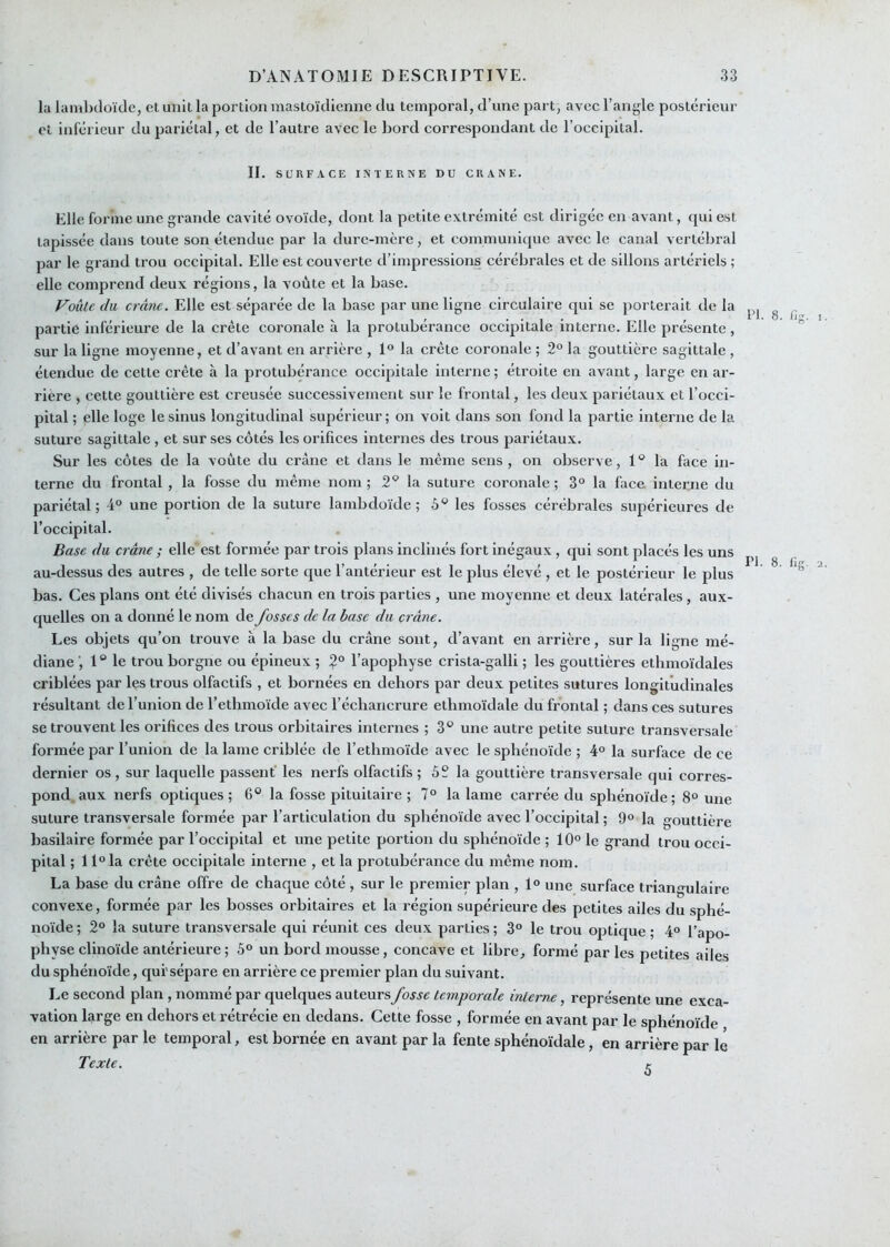 la lamljcloïde, et unit la portion mastoïdienne du temporal, d’une part, avec l’angle postérieur et inférieur du pariétal, et de l’autre avec le bord correspondant de l’occipital. II. SURFACE INTERNE DU CRANE. Elle forme une grande cavité ovoïde, dont la petite extrémité est dirigée en avant, qui est tapissée dans toute son étendue par la dure-mère, et communique avec le canal vertéliral par le grand trou occipital. Elle est couverte d’impressions cérébrales et de sillons artériels ; elle comprend deux régions, la voûte et la base. VoùLe du crâne. Elle est séparée de la base par une ligne circulaire qui se porlei'ait de la partie inférieure de la crête coronale à la protubérance occipitale interne. Elle présente, sur la ligne moyenne, et d’avant en arrière , 1° la crête coronale ; 2° la gouttière sagittale , étendue de cette crête à la protubérance occipitale interne ; étroite en avant, large en ar- rière , cette gouttière est creusée successivement sur le frontal, les deux pariétaux et l’occi- pital ; elle loge le sinus longitudinal supérieur; on voit dans son fond la partie interne de la suture sagittale , et sur ses côtés les orifices internes des trous pariétaux. Sur les côtes de la voûte du crâne et dans le même sens, on observe, 1° la face in- terne du frontal , la fosse du même nom ; 2^ la suture coronale ; 3° la face interne du pariétal; 4° une portion de la suture lambdoïde ; les fosses cérébrales supérieures de l’occipital. Base du crâne ; elle est formée par trois plans inclinés fort inégaux, qui sont placés les uns au-dessus des autres , de telle sorte que l’antérieur est le plus élevé , et le postérieur le plus bas. Ces plans ont été divisés chacun en trois parties , une moyenne et deux latérales, aux- quelles on a donné le nom de fosses de la base du crâne. Les objets qu’on trouve à la base du crâne sont, d’avant en arrière, sur la ligne mé- diane ', 1 “ le trou borgne ou épineux ; l’apophyse crista-galli ; les gouttières ethmoïdales criblées par les trous olfactifs , et bornées en dehors par deux petites sutures longitiadinales résultant de l’union de Tethmoïde avec l’échancrure ethmoïdale du frontal ; dans ces sutures se trouvent les orifices des trous orbitaires internes ; 3® une autre petite suture transversale formée par l’union de la lame criblée de l’ethmoïde avec le sphénoïde ; 4° la surface de ce dernier os , sur laquelle passent' les nerfs olfactifs ; 5S la gouttière transversale qui corres- pond, aux nerfs optiques; 6® la fosse pituitaire ; 7° la lame carrée du sphénoïde; 8° une suture transversale formée par l’articulation du sphénoïde avec l’occipital ; 9° la gouttière basilaire formée par l’occipital et une petite portion du sphénoïde ; 10° le grand trou occi- pital ; 1 l°la crête occipitale interne , et la protubérance du même nom. La base du crâne offre de chaque côté , sur le premier plan , 1° une surface triangulaire convexe, formée par les bosses orbitaires et la région supéineure des petites ailes du sphé- noïde ; 2° la suture transversale qui réunit ces deux parties ; 3° le trou optique ; 4° l’apo- physe clinoïde antérieure ; 5° un bord mousse, concave et libre, formé par les petites ailes du sphénoïde, qui'sépare en arrière ce premier plan du suivant. Le second plan, nommé par quelques auteurs fosse temporale interne, représente une exca- vation large en dehors et rétrécie en dedans. Cette fosse , formée en avant par le sphénoïde en arrière par le temporal, est bornée en avant par la fente sphénoïdale, en arrière par lé Texte. t