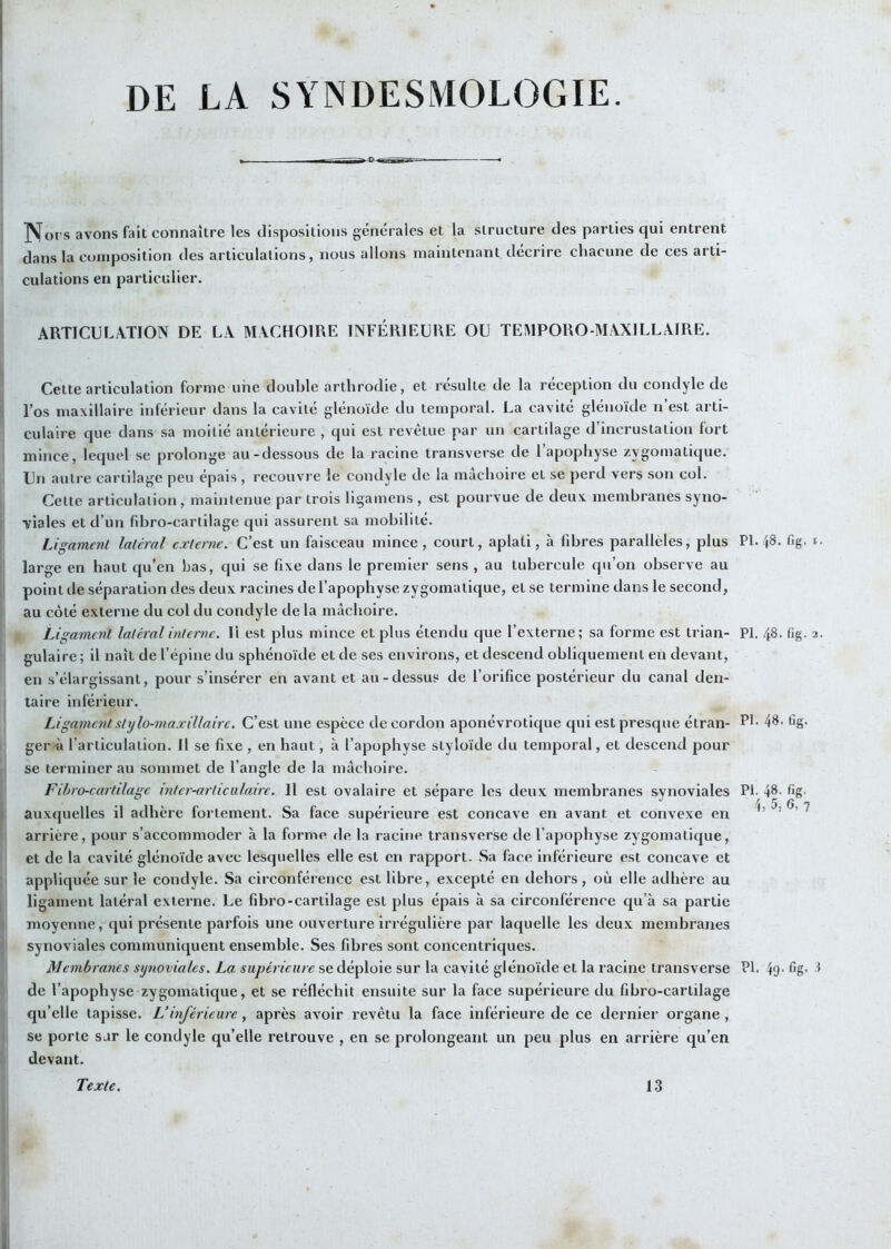 DE LA SYNDESMOLOGIE. jVoi's avons fait connaître les dispositions générales et la structure des parties qui entrent dans la composition des articulations, nous allons maintenant décrire chacune de ces arti- culations en particulier. ARTICULATION DE L\ MLCHOIRE INFÉRIEURE OU TEMPORO-MAXILLÂIRE. Cette articulation forme une double arthrodie, et résulte de la réception du condyle de l’os maxillaire inférieur dans la cavité glénoïde du temporal. La cavité gléiioïde n’est arti- culaire que dans sa moitié anlérieui’e , qui est revêtue par un cartilage d incrustation fort mince, lequel se prolonge au-dessous de la racine transverse de l’apophyse zygomatique. Un autre cartilage peu épais , recouvre le condyle de la mâchoire et se perd vers son col. Cette articulation, maintenue par trois ligamens , est pourvue de deux membranes syno- viales et d’un fibro-cartilage qui assurent sa mobilité. Ligament latéral externe. C’est un faisceau mince, court, aplati, à fibres parallèles, plus large en haut qu’en bas, qui se fixe dans le premier sens , au tubercule qu’on observe au point de séparation des deux racines de l’apophyse zygomatique, et se termine dans le second, au côté externe du col du condyle de la mâchoire. Ligament latéral interne. 11 est plus mince et plus étendu que l’externe; sa forme est trian- gulaire; il naît de l’épine du sphénoïde et de ses environs, et descend obliquement en devant, en s’élargissant, pour s’insérer en avant et au-dessus de l’orifice postérieur du canal den- taire inférieur. Ligament stylo-maxillaire. C’est une espèce de cordon aponévrotique qui est presque étran- gers l’articulation. Il se fixe , en haut, à l’apophyse styloïde du temporal, et descend pour se terminer au sommet de l’angle de la mâchoire. Fibro-cartilage inter-articulaire. Il est ovalaire et sépare les deux membranes synoviales auxquelles il adhère fortement. Sa face supérieure est concave en avant et convexe en arrière, pour s’accommoder à la forme de la racine transverse de l’apophyse zygomatique, et de la cavité glénoïde avec lesquelles elle est en rapport. Sa face inférieure est concave et appliquée sur le condyle. Sa circonférence est libre, excepté en dehors, où elle adhère au ligament latéral externe. Le fibro-cartilage est plus épais à sa circonférence qu’à sa partie moyenne, qui présente parfois une ouverture irrégulière par laquelle les deu.x membranes synoviales communiquent ensemble. Ses fibres sont concentriques. Membranes sijnovialcs. La supérieure se déploie sur la cavité glénoïde et la racine transverse de l’apophyse zygomatique, et se réfléchit ensuite sur la face supérieure du fibro-cartilage qu’elle tapisse. L’inférieure, après avoir revêtu la face inférieure de ce dernier organe , se porte sur le condyle qu’elle retrouve , en se prolongeant un peu plus en arrière qu’en devant. PI. 48, fig, I. PI. 48. fig. 2. PI. 4«- fig. Pi. 48. fig. h 5, 6, 7 PI. 4g. fig. i Texte. 13