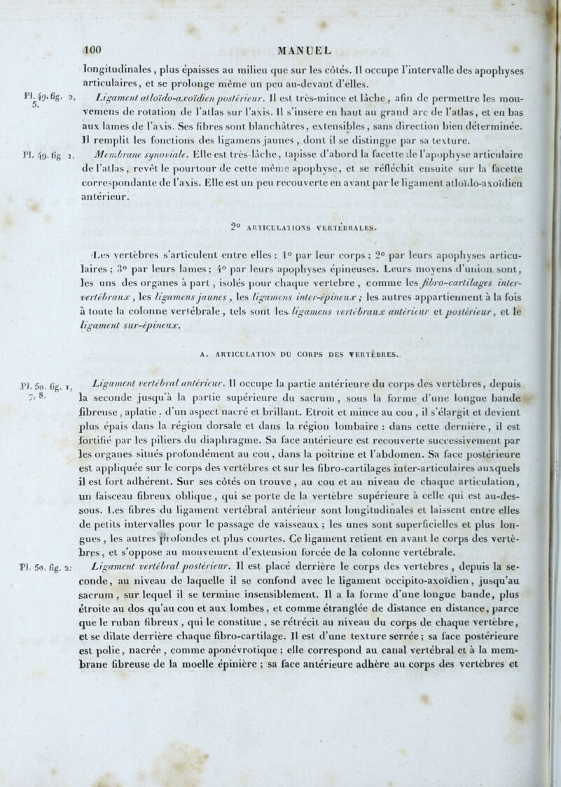 longitudinales, plus épaisses au milieu (jue sur les côtés. 11 occupe l’intervalle des apophyses articulaires, et se prolonge même un peu au-devant d’elles. 2, Ligament alloïdo-axo'idicnposicrieur. Il est Ircs-mince et lâche , afin de permettre les mou- vemens de rotation de l’atlas sur l’axis. Il s’insère en haut au grand arc de l’atlas, et en bas aux lames de l’axis. Ses fibres sont blanchâtres, extensibles, sans direction bien déterminée. Il remplit les fonctions des ligamens jaunes , dont il se distingue par sa texture. PI. /jy. fîg J, Membrane synoviale. Elle est très-lâche, tapisse d’abord la facette de l’ap(jphyse articidaire de l’allas, revêt le pourtour de cette même apophyse, et se réfléchit ensuite sur la facette correspondante de l’axis. Elle est un peu recouverte en avant par le ligament atloïdo-axoïdien antérieur. 2° ARTICCLAIIOXS VERTÉiIRAI.ES. ‘Les x’crtcbres s’articulent entre elles : 1° par leur corps ; 2° par leurs apophyses articu- laires ; 3“ par leurs lames; 4® par leurs apophyses épineuses. Leurs moyens d’union sont, les uns des organes à part, isolés pour chaque vertebre , comme les Jibro-cartilages inter- 'vertébraux, les ligamens jaunes , les ligamens inter-épineux ; les autres appartiennent à la fois à toute la colonne vertébrale, tels sont ligamens vertébraux antérieur et postérieur, et le ligament sur-épineux. A. AimCULATlOX DU CORPS DES VERTÈBRES. PJ. 5o. fig, I, Ligament vertébral antérieur. Il occupe la partie antérieure du corps des vertèbres, depuis la seconde jusqu’à la partie supérieure du sacrum , sous la forme d’une longue bande fibreuse, aplatie , d’un aspect nacré et brillant. Etroit et mince au cou , il s’élargit et devient plus épais dans la région dorsale et dans la région lombaire : dans cette dernière, il est fortifié par les piliers du diaphragme. Sa lace antérieure est recouverte successivement par les organes situés profondément au cou, dans la poitrine et l’abdomen. Sa face postérieure est appliquée sur le corps des vertèbres et sur les fibro-cartilages inter-articulaires auxquels il est fort adhérent. Sur ses côtés on trouve , au cou et au niveau de chaque articulation, un faisceau fibreux oblique , qui se porte de la vertèbre supérieure à celle t|ui est au-des- sous. l.es fibres du ligament vertébral antérieur sont longitudinales et laissent entre elles de petits intervalles pour le passage de vaisseaux ; les unes sont superficielles et plus lon- gues , les autres profondes et plus courtes. Ce ligament retient en avant le corps des vertè- bres , et s’oppose au inouveiueni d’extension forcée de la colonne vertébrale. F). 5o. fig. 2; Ligament vertébral postérieur. 11 est placé derrière le corps des vertèbres , depuis la se- conde , au niveau de laquelle il se confond avec le ligament occipito-axoïdien, jusqu’au sacrum, sur lequel il se termine insensiblement. 11 a la forme d’une longue bande, plus étroite au dos qu’au cou et aux lombes, et comme étranglée de distance en distance, parce que le ruban fibreux , qui le constitue , se rétrécit au niveau du corps de chaque vertèbre, et se dilate derrière chaque fibro-cartilage. Il est d’une texture serrée; sa face postérieure est polie, nacrée , comme aponévrotique ; elle correspond au canal vertébral et à la mem- brane fibreuse de la moelle épinière ; sa face antérieure adhère au corps des vertèbres et I