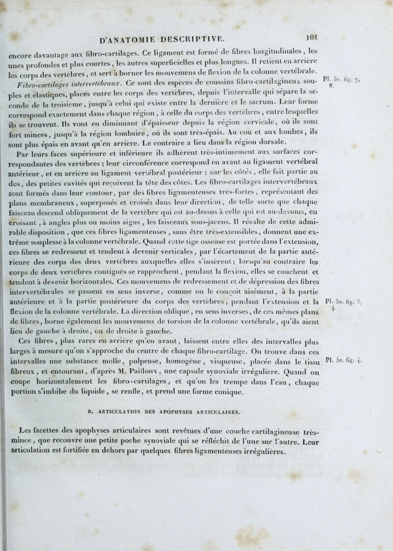 encore davantage aux fibro-cartilages. Ce ligament est formé de fdjres longitudinales, les unes profondes et plus courtes , les autres superficielles et plus longues. Il retient en arriéré les corps des vertèbres , et sert à borner les mouvemens de flexion de la colonne vertébrale. Fiüro-cartilages infervertébraux. Ce sont des espèces de coussins fibro-cartilagineux sou- 7’ pies et élastiques, placés entre les corps des vertèbres, depuis l’intervalle qui sépare la se- conde de la troisième, jusqu’à celui qui existe entre la dernière et le sacrum. Leur forme correspond exactement dans chaque région , à celle du corps des vertèbres , entre lesquelles ils se trouvent. Ils vont en diminuant d’épaisseur depuis la région cervicale, où ils sont fort minces, jusqu’à la région lombaire, où ils sont très-épais. Au cou et aux lombes. Ils sont plus épais en avant qu’en arrière. Le contraire a lieu dans la région dorsale. Par leurs faces supérieure et inférieure ils adhèrent très-intimement aux surfaces cor- respondantes des vertèbres ; leur circonférence correspond en avant au ligament vertébral antérieur, et en arrière au ligament vertébral postérieur ; sur les côtés , elle (ait partie au dos, des petites cavités qui reçoivent la tète des côtes. Les fibro-cartilages intervertébraux sont formés dans leur contour, par des fibres ligamenteuses très-fortes, représentant des plans membraneux, superposés et croisés dans leur direction, de telle sorte que chaque faisceau descend obliquement de la vertèbre qui est au-dessus à celle qui est au-dessous, en croisant ,à angles plus ou moins aigus , les faisceaux sous-jaceus. Il résulte de cette admi- rable disposition , que ces fibres ligamenteuses , sans être très-extensibles, donnent une ex- trême souplesse à la colonne vertébrale. Quand cette tige osseuse est portée dans l’extension, ces fibres se redressent et tendent à devenir verticales, par l’écartement de la partie anté- rieure des corps des deux vertèbres auxquelles elles s’insèrent; lorsqu’au contraire les corps de deux vertèbres contiguës se rapprochent, pendant la flexion, elles se couchent et tendent à devenir horizontales. Ces mouvemens de redressement et de dépression des fibres intervertébrales se passent en sens inverse, comme on le conçoit aisément, à la partie antérieure et à la partie postérieure du corps des vertèbres , pendant l’extension et la Pb 5o. lig, j, flexion de la colonne vertébrale. La direction oblique, en sens inverses, de ces mêmes plans * de fibres, borne également les mouvemens de torsion de la colonne vertébrale, qu’ils aient lieu de gauche à droite, ou de droite à gauche. Ces fibres , plus rares en arrière qu’en avant, laissent entre elles des intervalles plus larges à mesure qu’on s’approche du centre de chaque fibro-cartilage. On trouve dans ces intervalles une substance molle, pulpeuse, homogène, visqueuse, placée dans le tissu Pb5o, lîg. î. fibreux , et entourant, d’après M. Pailloux , une capsule synoviale irrégulière. Quand on coupe horizontalement les fibro-cartilages, et qu’on les trempe dans l’eau, chaque portion s’imbibe du liquide , se renfle, et prend une forme conique. B. ARTICULATION DES APOPHYSES ARTICULAIRES. Les facettes des apophyses articulaires sont revêtues d’une couche cartilagineuse très- mince , que recouvre une petite poche synoviale qui se réfléchit de l’une sur l’autre. Leur articulation est fortifiée en dehors par quelques fibres ligamenteuses irrégulières.