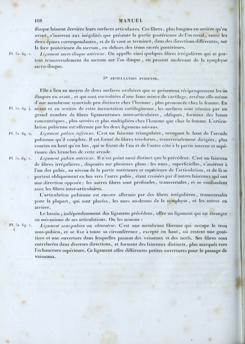 PI 5a. Cg. 1 PI. 5a. fig. 4 PI. 5a. fig. 1 PI. 5a. fig. I Pl. 5a, fig. 1 4. iliiique laissent derrière leurs sniTaecs articulaires. Ces fibres , plus longues en arrière qu’en avant, s’insèrent aux inégalités que présent»* la partie postérieure de l’os eoxal , entre les deux épines correspondantes, et de là vont se terminer, dans des direelions dillerentes^ sur la l’ace postérieure du sacrum , en dehors des trous sacrés postérieurs. Lii^amml sacre iliaque anUrirnr. On appelle ainsi quelques fibres irrégulières qui sc por- tent transversalement du sacrum sur i’os iliaque , en passant au-devant de la symphyse sacro-iliaque. AmiCLI.ATlON nr-IK.XXE. Elle a lieu au moyen de deux sui faces ovalaires (|ue se présentent réciproquement les os iliaques en avant, et qui sont encroûtées d’une lame mince de cartilage, revêtue elle-même d’une membrane synoviale peu distincte chez l’Iiomme , plus prononcée chez la femme. Eu avant et en arrière de cette incrustation cartilagineuse, les surfaces sont réunies par un grand nombre défibrés ligamenteuses inter-articulaires, obliques, formant des lames concentriques , plus séri ées et plus multipliées chez ITiomme que chez la femme. L’articu- lation pubienne est affermie par les deux ligamens soi vans. Ligament pubien inférieur. C’est un faisceau triangulaire, occupant le haut de l’arcade pubienne (|u’il complète. Il est formé de fibres très-fortes , transversalement dirigées, plus courtes en haut qu’en bas , qui se fixent de l’un et de l’autre coté à la partie interne et supé- rieure des branches de cette arcade Ligament pubien antérieur. Il n’est point aussi distinct que le précédent. C’est un faisceau de fibres irrégulières , disposées sur plusieurs plans ; les unes , superficielles, s’insèrent à l’un des pubis, au niveau de la partie antérieure et supérieure de l’articulation, et de là se portent obliijiiement en bas vers l’autre pubis, étant croisées jiar d’autres faisceaux qui ont une direction opposée; les autres fibres sont profondes, transversales, et se confondent avec les fibres inter-articulaires. L’articulation pubienne est encore affermie par des fibres irrégulières, transversales pour la plupart, qui sont placées, les unes au-dessus de la symphyse , et les autres en arrière. Le bassin , indépendamment des ligamens précédens, offre un ligament qui est étranger au mécanisme de ses articulations. On les nomme : > Ligament sous-pubien ou obturateur. C'est une membrane fibreuse (|ui occupe le trou sous-pubien, et se fixe à toute sa circonférence , excepté en haut, où restent une gout- tière et une ouverture dans lesquelles passent des vaisseaux et des nerfs. Ses fibres sont entrelacées dans diverses direelions, et forment des faisceaux distincts, plus marqués vers l’échancrure supérieure. Ce ligament offre différentes petites ouvertures pour le passage de vaisseaux.
