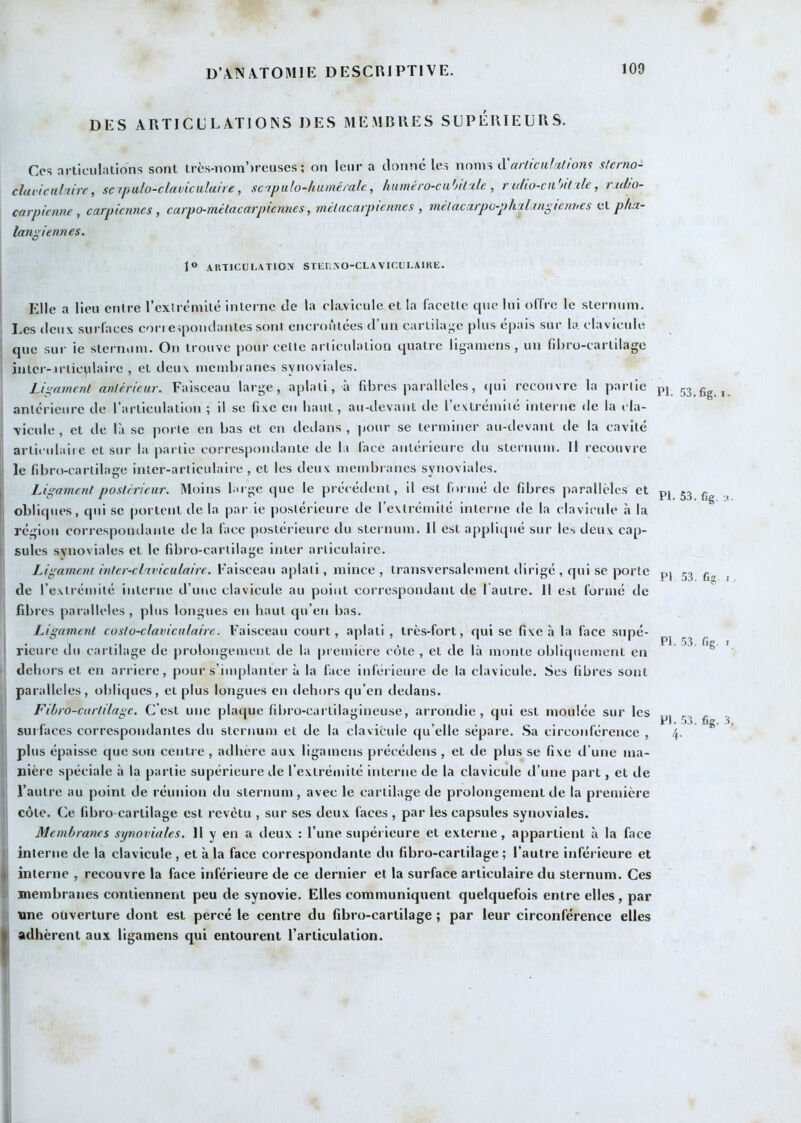DES ARTICULATIONS DES MEMBRES SUPERIEURS. Cos .ni'liciilations sont trcs-nom')reuses ; on leur a donné les noms à arltcalMion^ slcrno- clavicul'tive, sciptilo-claviciilane, sc'tpulo-huméi'alc, hiiméro-cuhil'ile , r uho-cii ntxle, r.idto- carpicnne , carpicnnes ^ catpo-mélacarpicnnes, mclacarpienncs , mclacxrpü-phxl tnÿicnhcs tiX-phu- langiennes. 1° articulation Sria.NO-CLAVICUI.AlRE. Elle a lien entre l’extrémUé interne de la clavicule et la facette que lui offre le sternum. I.es deux surfaces coia eqiondantes sont encroûtées d’un cartilaj^e plus épais sur b. clavicule I que sur ie sternum. On trouve pour cette articulation quatre liyamens , un fibro-cartilage inter-irticulaire , et deux membranes synoviales. Ligament antérieur. Faisceau large, aplati, à fibres parallèles, (|ui recouvre la partie antérieure de rarticulation ; il se fixe en haut, au-devant de l’extrémité interne de la cla- vicule , et de là se porte en bas et en dedans , pour se terminer au-devant de la cavité articulaiie et sur la pailie correspondante de la face antérieure du sternum. Il recouvre le fibro-cartilage inter-articulaire, et les deux membranes synoviales. I Ligament postérieur. Moins bnge que le précédent, il est formé de fibres parallèles et II obliques, qui se portent de la par ie postérieure de l’extrémité interne de la clavicule à la ' région correspondante de la face postérieure du sternum. H est appliqué sur les deux cap- I suies synoviales et le fibro-cartilage inter articulaire. Ligament inter-cluviculaire. Faisceau aplati, mince, transversalement dirigé , qui se porte de l’extrémité interne d’une clavicule au point correspondant de l autre. Il est formé de fibres parallèles, plus longues en haut qu’en bas. Ligament costo-claviculaire. Faisceau court, aplati , très-fort, qui se fixe à la face snpé- i rieure du cartilage de prolongement de la première côte , et de là monte obliquement en dehors et en arrière, pour s’implanter à la face inférieure de la clavicule. Ses fibres sont parallèles, obli(|ues, et plus longues en dehors qu’en dedans. Fibro-cartilage. C'est une plaque fibro-cartilagineuse, arrondie, qui est moulée sur les surfaces correspondantes du sternum et de la clavicule qu’elle sépare. .Sa circonférence , plus épaisse que son centre , adhère aux ligamens précédens , et de plus se fixe d’une ma- nière spéciale à la partie supérieure de l’extrémité interne de la clavicule d’une part, et de l’autre au point de réunion du sternum, avec le cartilage de prolongement de la première côte. Ce fibro cartilage est revêtu , sur ses deux faces , par les capsules synoviales. Membranes sijnoviales. 11 y en a deux : l’une supérieure et externe , appartient à la face < interne de la clavicule , et à la face correspondante du fibro-cartilage ; l’autre inférieure et I interne , recouvre la face inférieure de ce dernier et la surface articulaire du sternum. Ces V membranes contiennent peu de synovie. Elles communiquent quelquefois entre elles, par t| une ouverture dont est percé le centre du fibro-cartilage ; par leur circonférence elles || adhèrent au.\ ligamens qui entourent l’articulation. PI. 53. fig. I. PI. 53. fig, :î PI 53. fig I PI. 53. fig. I PI. .53. fie. 3 4- i