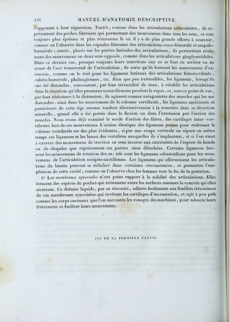 s’opposent à leur séparation. Tantôt, comme dans les articulations orbiculaires , ils re- présentent des poches fibreuses qui permettent des mouvemens dans tous les sens, et sont toujours plus épaisses et plus résistantes là où il y a de plus grands efforts h soutenir, comme on l’observe dans les capsules fibreuses des articulations coxo-fémorale et scapulo- humérale ; tantôt, placés sur les parties latérales des articulations , ils permettent seule- ment des mouvemens en deux sens opposés, comme dans les articulations ginglymoïdales. Dans ce dernier cas, presque toujours leurs insertions aux os se font en arrière ou en avant de l’axe transversal de l’articulation , de sorte qu’ils bornent les mouvemens d’ex- tension, comme on le voit pour les ligamens latéraux des articulations fémoro-tibiale , cubito-humérale, phalangiennes, etc. Bien que peu extensibles, les ligamens, lorsqu’ils ont été distendus, concourent, par leur rétractilité de tissu, à rétablir les articulations dans la situation qu’elles prennent naturellement pendant le repos, et, sous ce point de vue, par leur résistance à la distension, ils agissent comme antagonistes des muscles qui les ont distendus : ainsi dans les mouvemens de la colonne vertébrale , les ligamens antérieurs et postérieurs de cette tige osseuse tendent alternativement à la remettre dans sa direction naturelle , quand elle a été portée dans la flexion ou dans l’extension par l’action des muscles. Nous avons déjà examiné le mode d’action des fibres, des cartilages inter-ver- tébraux lors de ces mouvemens. L’action élastique des ligamens jaunes pour redresser la colonne vertébrale est des plus évidentes , si par une coupe verticale on sépare en même temps ces ligamens et les lames des vertèbres auxquelles ils s’implantent, et si l’on vient à exercer des mouvemens de traction en sens inverse aux extrémités de l’espèce de bande ou de chapelet que représentent ces parties ainsi détachées. Certains ligamens bor- nent les mouvemens de rotation des os; tels sont les ligamens odontoïdiens pour les mou- vemens de l’articulation occipito-axoïdienne. Les ligamens qui affermissent les articula- tions du bassin peuvent se relâcher dans certaines circonstances , et permettre l’am- pliation de cette cavité , comme on l’observe chez les femmes vers la fin de la gestation. 4° Les membranes synoviales n’ont point rapport à la solidité des articulations. Elles forment des espèces de poches qui retiennent entre les surfaces osseuses la synovie qu’elles sécrètent. Ce dernier liquide, par sa viscosité , adhère facilement aux feuillets très-minces de ces membranes synoviales qui revêtent les cartilages d’incrustation, et agit à peu près comme les corps onctueux que l’on met entre les rouages des machines, pour adoucir leurs frottemens et faciliter leurs mouvemens. FIN DE LA PREMIÈRE PARTIE.