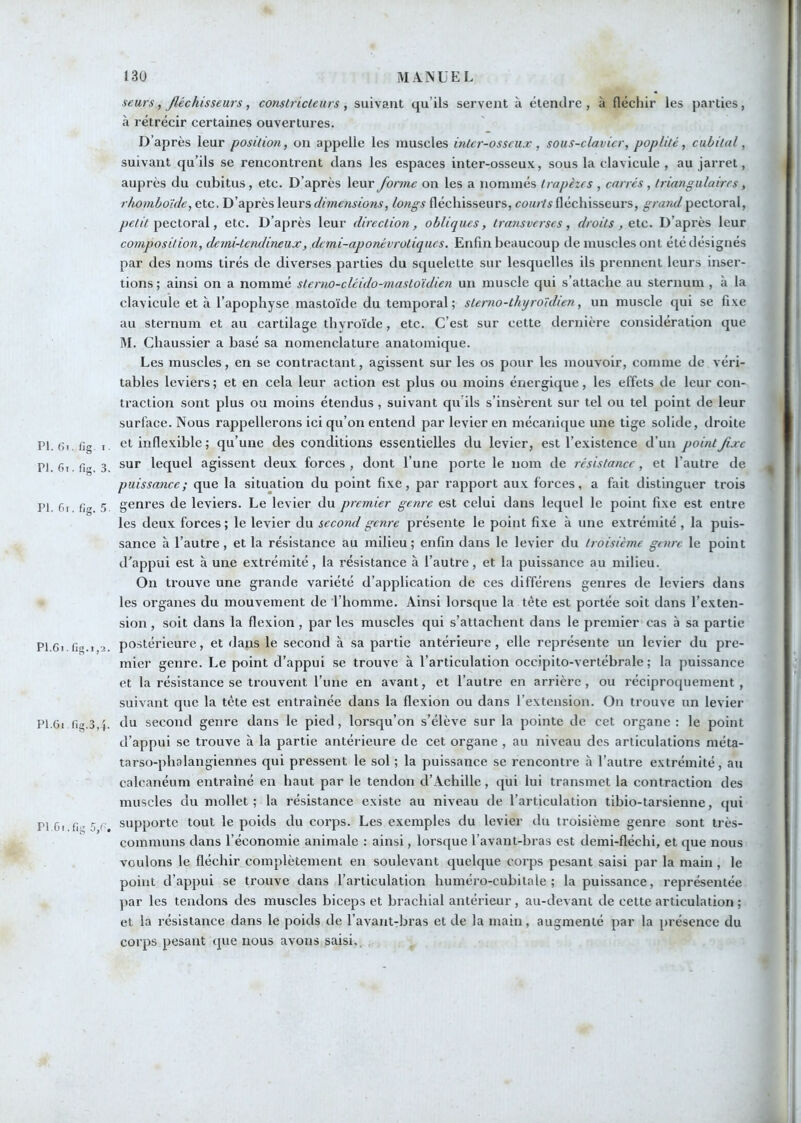 seurs, fléchisseurs, constricteurs, suivant qu’ils servent à étendre, à fléchir les parties, à rétrécir certaines ouvertures. D’après leur position, on appelle les muscles inter-osseux, sous-clavier, poplité, cubital, suivant qu’ils se rencontrent dans les espaces inter-osseux, sous la clavicule , au jarret, auprès du cubitus, etc. D’après leur forme on les a nommés trapèzes , carrés , triangulaires, r/u)mboïde, etc. D’après leurs dimensions, longs fléchisseurs, courts fléchisseurs, grand pectoral, pectoral, etc. D’après leur direction, obliques, transverscs, droits, etc. D’après leur comj}osition, demi-tendineux, demi-aponévrotiques. Enfin beaucoup de muscles ont été désignés par des noms tirés de diverses parties du squelette sur lesquelles ils prennent leurs inser- tions ; ainsi on a nommé sterno-cléido-mastoïdien un muscle qui s’attache au sternum , à la clavicule et à l’apophyse mastoïde du temporal; stemo-thyroïdien, un muscle qui se fixe au sternum et au cartilage thyroïde, etc. C’est sur cette dernière considération que M. Chaussier a basé sa nomenclature anatomique. Les muscles, en se contractant, agissent sur les os pour les mouvoir, comme de véri- tables leviers ; et en cela leur action est plus ou moins énergique, les effets de leur con- traction sont plus ou moins étendus, suivant qu’ils s’insèrent sur tel ou tel point de leur surface. Nous rappellerons ici qu’on entend par levier en mécanique une tige solide, droite PI. Gi.fig I. et inflexible ; qu’une des conditions essentielles du levier, est l’existence d’un point fixe Pl.Ci.fi® 3 lequel agissent deux forces, dont l’une porte le nom de résistance, et l’autre de puissance; que la situation du point fixe, par rapport aux forces, a fait distinguer trois PI. fii fia 5. genres de leviers. Le levier du premier genre est celui dans lequel le point fixe est entre les deux forces ; le levier du second genre présente le point fi.xe à une extrémité , la puis- sance à l’autre, et la résistance au milieu; enfin dans le levier du troisième genre le point d’appui est à une extrémité, la résistance à l’autre, et la puissance au milieu. On trouve une grande variété d’application de ces différens genres de leviers dans les organes du mouvement de l’homme. Ainsi lorsque la tête est portée soit dans l’exten- sion , soit dans la flexion, par les muscles qui s’attachent dans le premier cas à sa partie P16i fio.i 2. postérieure, et dans le second à sa partie antérieure, elle représente un levier du pre- mier genre. Le point d’appui se trouve à l’articulation occipito-vertébrale ; la puissance et la résistance se trouvent l’une en avant, et l’autre en arrière, ou réciproquement, suivant que la tète est entraînée dans la flexion ou dans l’extension. On trouve un levier Pl.Gi fig.3,4. du second genre dans le pied, lorsqu’on s’élève sur la pointe de cet organe: le point d’appui se trouve à la partie antérieure de cet organe , au niveau des articulations méta- tarso-phalangiennes qui pressent le sol ; la puissance se rencontre à l’autre extrémité, au calcanéum entraîné en haut par le tendon d’Achille, qui lui transmet la contraction des muscles du mollet ; la résistance existe au niveau de l’articulation tibio-tarsienne, qui PI 61 fi > 5 r supporte tout le poids du corps. Les exemples du levier du troisième genre sont très- communs dans l’économie animale : ainsi, lorsque l’avant-bras est demi-fléchi, et que nous voulons le fléehir complètement en soulevant quelque corps pesant saisi par la main , le point d’appui se trouve dans l’articulation huméro-cubitale ; la puissance, représentée par les tendons des muscles biceps et brachial antérieur , au-devant de cette articulation ; et la résistance dans le poids de l’avant-bras et de la main, augmenté par la présence du corps pesant que nous avons saisi,. ,