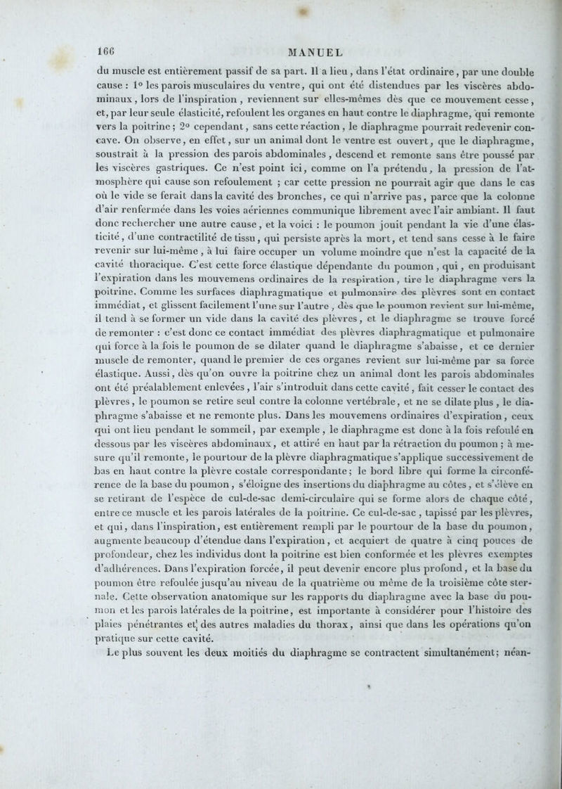 du muscle est entièrement passif de sa part. Il a lieu , dans l’état ordinaire, par une double cause: 1° les parois musculaires du ventre, qui ont été distendues par les viscères abdo- minaux , lors de l’inspiration , reviennent sur elles-mêmes dès que ce mouvement cesse, et, par leur seule élasticité, refoulent les organes en haut contre le diaphragme, qui remonte vers la poitrine ; 2“ cependant, sans cette réaction , le diaphragme pourrait redevenir con- cave. Ou observe, en effet, sur un animal dont le ventre est ouvert, que le diaphragme, soustrait à la pression des parois abdominales , descend et remonte sans être poussé par les viscères gastriques. Ce n’est point ici, comme on l’a prétendu, la pression de l’at- mosphère qui cause son refoulement ; car cette pression ne pourrait agir que dans le cas où le vide se ferait dans la cavité des bronches, ce qui n’arrive pas, parce que la colonne d’air renfermée dans les voies aériennes communique librement avec l’air ambiant. Il faut donc rechercher une autre cause, et la voici : le poumon jouit pendant la vie d’une élas- ticité, d’une contractilité de tissu, qui persiste après la mort, et tend sans cesse à le faire revenir sur lui-même , à lui faire occuper un volume moindre que n’est la capacité de la cavité thoracique. C’est cette force élastique dépendante du poumon , qui, en produisant l’expiration dans les mouvemens ordinaires de la respiration, tire le diaphragme vers la poitrine. Comme les surfaces diaphragmatique et pulmonaire des plèvres sont en contact immédiat, et glissent facilement Ihine sur l’autre , dès que le poumon revient sur lui-même, il tend à se former un vide dans la cavité des plèvres, et le diaphragme se trouve forcé de remonter : c’est donc ce contact immédiat des plèvres diaphragmatique et pulmonaire qui force à la fois le poumon de se dilater quand le diaphragme s’abaisse, et ce dernier muscle de remonter, quand le premier de ces organes revient sur lui-même par sa force élastique. Aussi, dès qu’on ouvre la poitrine chez un animal dont les parois abdominales ont été préalablement enlevées , l’air s’introduit dans cette cavité, fait cesser le contact des plèvres , le poumon se retire seul contre la colonne vertébrale, et ne se dilate plus , le dia- phragme s’abaisse et ne remonte plus. Dans les mouvemens ordinaires d’expiration, ceux qui ont lieu pendant le sommeil, par exemple , le diaphragme est donc à la fois refoulé en dessous par les viscères abdominaux, et attiré en haut par la rétraction du poumon ; à me- sure qu’il remonte, le pourtour de la plèvre diaplmagmatique s’applique successivement de bas en haut contre la plèvre costale correspondante ; le bord libre qui forme la circonfé- rence de la hase du poumon, s’éloigne des insertions du diaphragme au côtes, et s’élève en se retirant de l’espèce de cul-de-sac demi-circulaire qui se forme alors de chaque côté, entre ce nmscle et les parois latérales de la poitrine. Ce cul-de-sac , tapissé par les plèvres, et qui, dans l’inspiration, est entièrement rempli par le pourtour de la hase du poumon, augmente beaucoup d’étendue dans l’expiration, et acquiert de quatre à cinq pouces de profondeur, chez les individus dont la poitrine est bien conformée et les plèvres exejnptes d’adhérences. Dans l’expiration forcée, il peut devenir encore plus profond, et la hase du poumon être refoulée jusqu’au niveau de la quatrième ou même de la troisième côte ster- nale. Cette observation anatomique sur les rapports du diaphragme avec la base du pou- mon et les parois latérales de la poitrine, est importante à considérer pour l’iiistoirc des plaies pénétrantes etj des autres maladies du thorax, ainsi que dans les opérations qu’on pratique sur cette cavité. Le plus souvent les deux moitiés du diaphragme se contractent simultanément; néan-