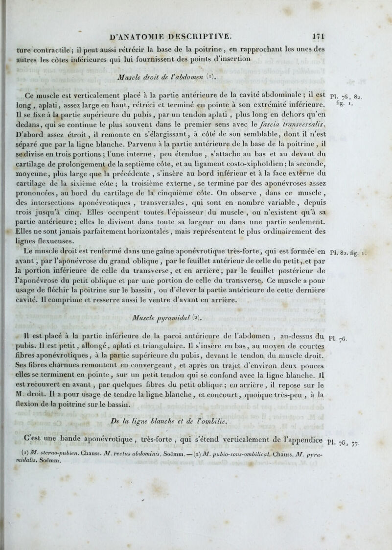 ture contractile ; il peut aussi rétrécir la base de la poitrine , en rapprochant les unes des autres les côtes inférieures qui lui fournissent des points d’insertion Muscle droit de l’abdomen (0. Ce muscle est verticalement placé à la partie antérieure de la cavité abdominale ; il est pi, long, aplati, assez large en haut, rétréci et terminé en pointe à son extrémité inférieure. •> 11 se fixe à la partie supérieure du pubis, par un tendon aplati , plus long en dehors qu’en dedans, qui se continue le plus souvent dans le premier sens avec le fascia Iransvcrsalis. D’abord assez étroit, il remonte en s’élargissant, à côté de son semblable, dont il n’est séparé que par la ligne blanche. Parvenu à la partie antérieure de la base de la poitrine , il se divise en trois portions ; Tune interne , peu étendue , s’attache au bas et au devant du cartilage de prolongement de la septième côte, et au ligament costo-xiphoïdien ; la seconde, moyenne, plus large que la précédente , s’insère au bord inférieur et à la face externe du cartilage de la sixième côte ; la troisième externe, se termine par des aponévroses assez prononcées, au bord du cartilage de la cinquième côte. On observe , dans ce muscle , des intersections aponévrotiques , transversales, qui sont en nombre variable , depuis trois jusqu’à cinq. Elles occupent toutes l’épaisseur du muscle , ou n’existent qu’à sa partie antérieure; elles le divisent dans toute sa largeur ou dans une partie seulement. Elles ne sont jamais parfaitement horizontales , mais représentent le plus ordinairement des lignes flexueuses. Le muscle droit est renfermé dans une gaine aponévrotique très-forte, qui est formée en pi. 82. fig. ». avant, par l’aponévrose du grand oblique , par le feuillet antérieur de celle du petit ,.et par la portion inférieure de celle du transverse, et en arrière, par le feuillet postérieur de l’aponévrose du petit oblique et par une portion de celle du transverse. Ce muscle a pour usage de fléchir la poitrine sur le bassin , ou d’élever la partie antérieure de cette dernière cavité. 11 comprime et resserre aussi le ventre d’avant en arrière. Muscle pyramidal W. Il est placé à la partie inférieure de la paroi antérieure de l’abdomen , au-dessus du pj ..g pubis. 11 est petit, allongé, aplati et triangulaire. Il s’insère en bas, au moyen de courtes fibres aponévrotiques, à la partie supérieure du pubis, devant le tendon du muscle di'oit. Ses fibres charnues remontent en convergeant, et après un trajet d’environ deux pouces elles se terminent en pointe, sur un petit tendon qui se confond avec la ligne blanche. Il est recouvert en avant , par quelques fibres du petit oblique ; en arrière , il repose sur le M, droit. Il a pour usage de tendre la ligne blanche, et concourt, quoique très-peu , à la flexion de la poitrine sur le bassin. De la ligne blanche et de l’ombilic. C’est une bande aponévrotique , très-forte , qui s’étend verticalement de l’appendice pj (i) M. sterno-piihien. Chauss. M. reclus ahJomim's. Soëmm, — (^2) M. pithio-sous-ombilical. tjhauss. 31. pyra- midalis, Soëmm.