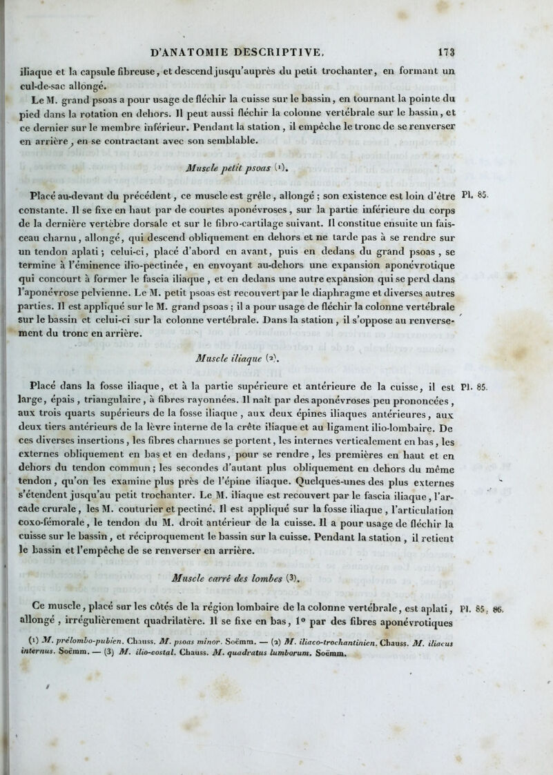iliaque et la capsule fibreuse, et descend jusqu’auprès du petit trochanter, en formant un cul-de-sac allongé. Le M. grand psoas a pour usage de fléchir la cuisse sur le bassin, en tournant la pointe du pied dans la rotation en dehors. Il peut aussi fléchir la colonne vertébrale sur le bassin, et ce dernier sur le membre inférieur. Pendant la station , il empêche le tronc de se renverser en arrière, en se contractant avec son semblable. Muscle petit psoas (0. Placé au-devant du précédent, ce muscle est grêle, allongé ; son existence est loin d’être Pb ^2. constante. Il se fixe en haut par de courtes aponévroses , sur la partie inférieure du corps de la dernière vertèbre dorsale et sur le fibro-cartilage suivant. Il constitue ensuite un fais- ceau charnu, allongé, qui descend obliquement en dehors et ne tarde pas à se rendre sur un tendon aplati*, celui-ci, placé d’abord en avant, puis en dedans du grand psoas , se termine à l’éminence illo-pectinée, en envoyant au-dehors une expansion aponévrotique qui concourt a former le fascia iliaque , et en dedans une autre expansion qui se perd dans l’aponévrose pelvienne. Le M. petit psoas est recouvert par le diaphragme et diverses autres parties. Il est appliqué sur le M. grand psoas ; il a pour usage de fléchir la colonne vertébrale sur le bassin et celui-ci sur la colonne vertébrale. Dans la station , il s’oppose au renverse- ment du tronc en arrière. Muscle iliaque (2). Placé dans la fosse iliaque, et à la partie supérieure et antérieure de la cuisse, il est PI. 85. large, épais , triangulaire , à fibres rayonnées. 11 naît par des aponévroses peu prononcées , aux trois quarts supérieurs de la fosse iliaque , aux deux épines iliaques antérieures, aux deux tiers antérieurs de la lèvre Interne de la crête iliaque et au ligament ilio-lombaire. De ces diverses insertions, les fibres charnues se portent, les internes verticalement en bas, les externes obliquement en bas et en dedans, pour se rendre, les premières en haut et en dehors du tendon commun ; les secondes d’autant plus obliquement en dehors du même tendon, qu’on les examine plus près de l’épine iliaque. Quelques-unes des plus externes s’étendent jusqu’au petit trochanter. Le M. iliaque est recouvert par le fascia iliaque, l’ar- cade crurale, les M. couturier et pectiné. Il est appliqué sur la fosse iliaque , l’articulation coxo-fémorale, le tendon du M. droit antérieur de la cuisse. Il a pour usage de fléchir la cuisse sur le bassin, et réciproquement le bassin sur la cuisse. Pendant la station , il retient le bassin et l’empêche de se renverser en arrière. Muscle carré des lombes (3). Ce muscle, placé sur les côtés de la région lombaire de la colonne vertébrale, est aplati, PI. 85. 86. allongé , irrégulièrement quadrilatère. Il se fixe en bas, 1® par des fibres aponévrotiques (1) M. prèlomho-pubien. Chauss. M. psoas minor. Soè'mm. — (a) M. iliaco-trochantinien. Chauss. M. iliacus internus. Soé'inm. — (3) M. ilio-costal. Chauss. M. quadratus lumborum, Soè'min.